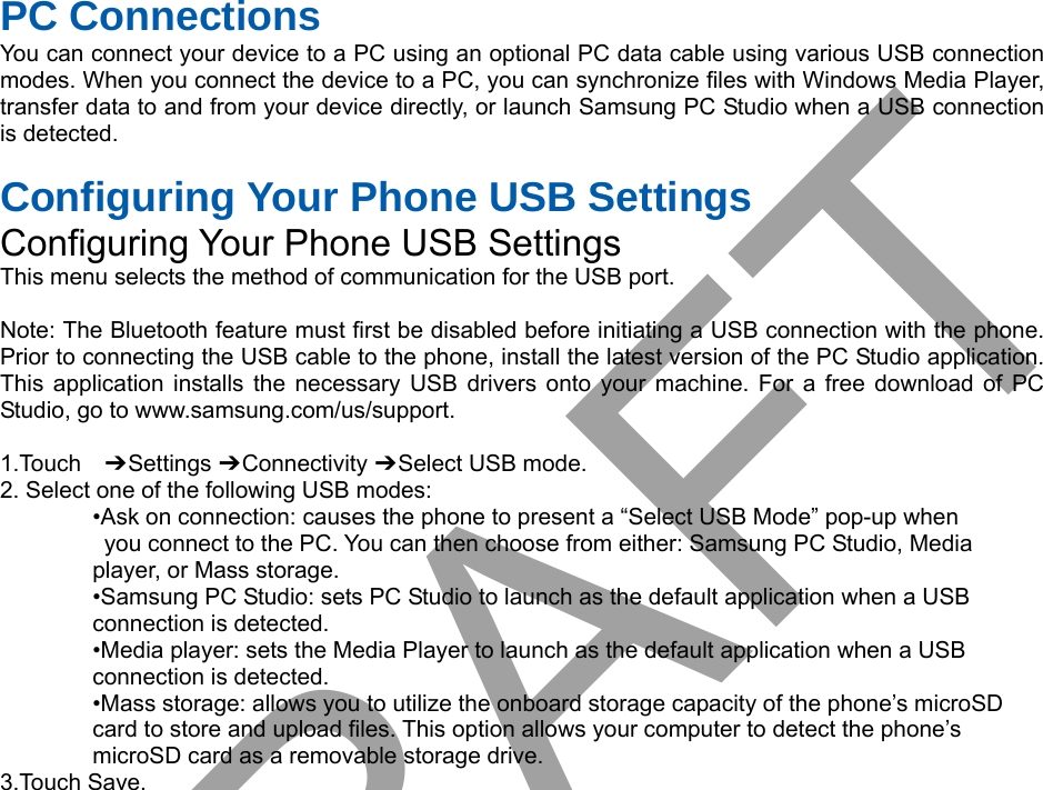 PC Connections You can connect your device to a PC using an optional PC data cable using various USB connection modes. When you connect the device to a PC, you can synchronize files with Windows Media Player, transfer data to and from your device directly, or launch Samsung PC Studio when a USB connection is detected. Configuring Your Phone USB Settings Configuring Your Phone USB Settings This menu selects the method of communication for the USB port. Note: The Bluetooth feature must first be disabled before initiating a USB connection with the phone. Prior to connecting the USB cable to the phone, install the latest version of the PC Studio application. This application installs the necessary USB drivers onto your machine. For a free download of PC Studio, go to www.samsung.com/us/support. 1.Touch  ➔ Settings ➔ Connectivity ➔ Select USB mode. 2. Select one of the following USB modes:•Ask on connection: causes the phone to present a “Select USB Mode” pop-up whenyou connect to the PC. You can then choose from either: Samsung PC Studio, Mediaplayer, or Mass storage. •Samsung PC Studio: sets PC Studio to launch as the default application when a USBconnection is detected. •Media player: sets the Media Player to launch as the default application when a USBconnection is detected. •Mass storage: allows you to utilize the onboard storage capacity of the phone’s microSDcard to store and upload files. This option allows your computer to detect the phone’s microSD card as a removable storage drive. 3.Touch Save.DRAFT