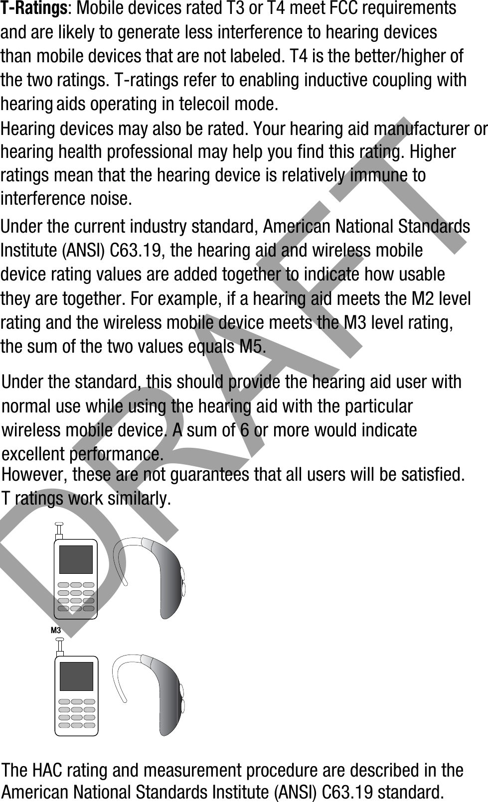 T-Ratings: Mobile devices rated T3 or T4 meet FCC requirements and are likely to generate less interference to hearing devices than mobile devices that are not labeled. T4 is the better/higher of the two ratings. T-ratings refer to enabling inductive coupling with hearing aids operating in telecoil mode.Hearing devices may also be rated. Your hearing aid manufacturer or hearing health professional may help you find this rating. Higher ratings mean that the hearing device is relatively immune to interference noise. Under the current industry standard, American National Standards Institute (ANSI) C63.19, the hearing aid and wireless mobile device rating values are added together to indicate how usable they are together. For example, if a hearing aid meets the M2 level rating and the wireless mobile device meets the M3 level rating, the sum of the two values equals M5. Under the standard, this should provide the hearing aid user with normal use while using the hearing aid with the particular wireless mobile device. A sum of 6 or more would indicate excellent performance.  However, these are not guarantees that all users will be satisfied. T ratings work similarly.The HAC rating and measurement procedure are described in the American National Standards Institute (ANSI) C63.19 standard.M3M3       DRAFT