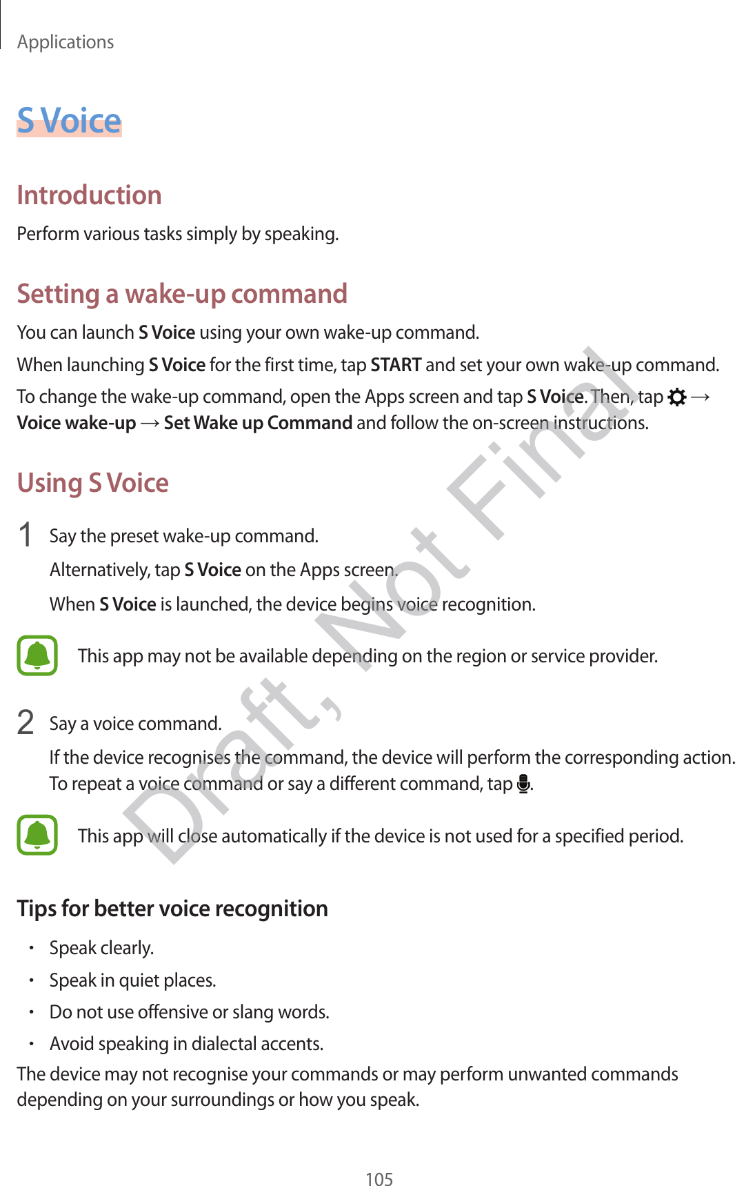 Applications105S VoiceIntroductionPerform various tasks simply by speaking.Setting a wake-up commandYou can launch S Voice using your own wake-up command.When launching S Voice for the first time, tap START and set your own wake-up command.To change the wake-up command, open the Apps screen and tap S Voice. Then, tap    Voice wake-up  Set Wake up Command and follow the on-screen instructions.Using S Voice1  Say the preset wake-up command.Alternatively, tap S Voice on the Apps screen.When S Voice is launched, the device begins voice recognition.This app may not be available depending on the region or service provider.2  Say a voice command.If the device recognises the command, the device will perform the corresponding action. To repeat a voice command or say a different command, tap  .This app will close automatically if the device is not used for a specified period.Tips for better voice recognition•Speak clearly.•Speak in quiet places.•Do not use offensive or slang words.•Avoid speaking in dialectal accents.The device may not recognise your commands or may perform unwanted commands depending on your surroundings or how you speak.Draft, Not Final