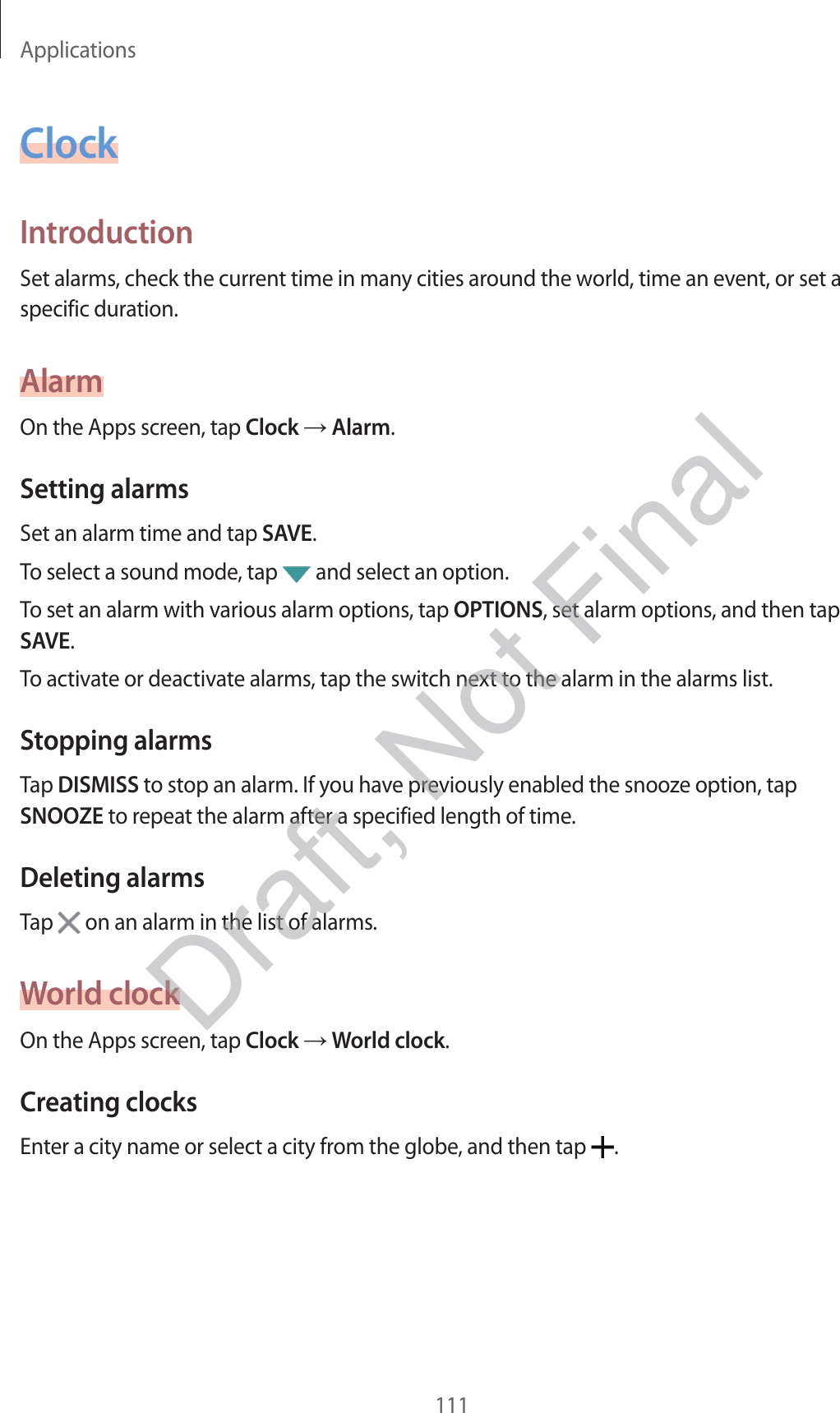 Applications111ClockIntroductionSet alarms, check the current time in many cities around the world, time an event, or set a specific duration.AlarmOn the Apps screen, tap Clock  Alarm.Setting alarmsSet an alarm time and tap SAVE.To select a sound mode, tap   and select an option.To set an alarm with various alarm options, tap OPTIONS, set alarm options, and then tap SAVE.To activate or deactivate alarms, tap the switch next to the alarm in the alarms list.Stopping alarmsTap DISMISS to stop an alarm. If you have previously enabled the snooze option, tap SNOOZE to repeat the alarm after a specified length of time.Deleting alarmsTap   on an alarm in the list of alarms.World clockOn the Apps screen, tap Clock  World clock.Creating clocksEnter a city name or select a city from the globe, and then tap  .Draft, Not Final