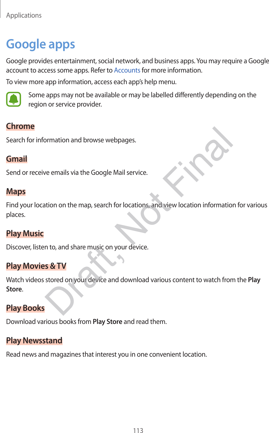 Applications113Google appsGoogle provides entertainment, social network, and business apps. You may require a Google account to access some apps. Refer to Accounts for more information.To view more app information, access each app’s help menu.Some apps may not be available or may be labelled differently depending on the region or service provider.ChromeSearch for information and browse webpages.GmailSend or receive emails via the Google Mail service.MapsFind your location on the map, search for locations, and view location information for various places.Play MusicDiscover, listen to, and share music on your device.Play Movies &amp; TVWatch videos stored on your device and download various content to watch from the Play Store.Play BooksDownload various books from Play Store and read them.Play NewsstandRead news and magazines that interest you in one convenient location.Draft, Not Final