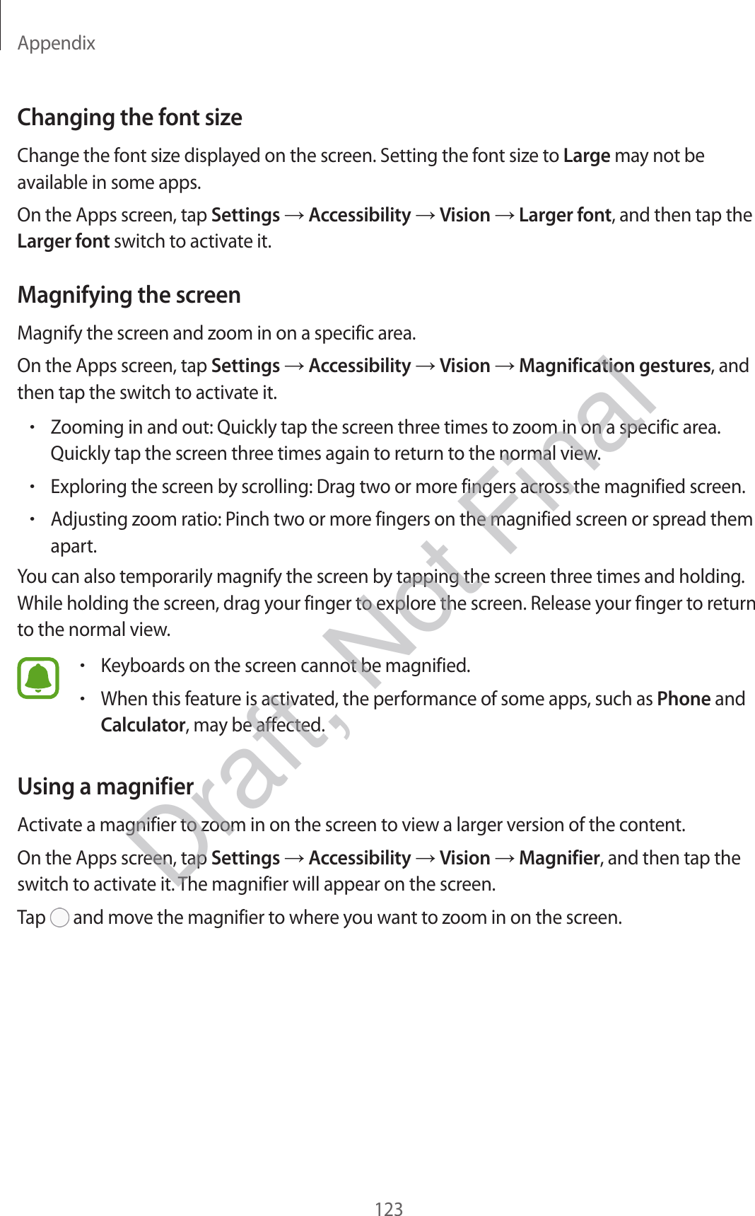 Appendix123Changing the font sizeChange the font size displayed on the screen. Setting the font size to Large may not be available in some apps.On the Apps screen, tap Settings  Accessibility  Vision  Larger font, and then tap the Larger font switch to activate it.Magnifying the screenMagnify the screen and zoom in on a specific area.On the Apps screen, tap Settings  Accessibility  Vision  Magnification gestures, and then tap the switch to activate it.•Zooming in and out: Quickly tap the screen three times to zoom in on a specific area. Quickly tap the screen three times again to return to the normal view.•Exploring the screen by scrolling: Drag two or more fingers across the magnified screen.•Adjusting zoom ratio: Pinch two or more fingers on the magnified screen or spread them apart.You can also temporarily magnify the screen by tapping the screen three times and holding. While holding the screen, drag your finger to explore the screen. Release your finger to return to the normal view.•Keyboards on the screen cannot be magnified.•When this feature is activated, the performance of some apps, such as Phone and Calculator, may be affected.Using a magnifierActivate a magnifier to zoom in on the screen to view a larger version of the content.On the Apps screen, tap Settings  Accessibility  Vision  Magnifier, and then tap the switch to activate it. The magnifier will appear on the screen.Tap   and move the magnifier to where you want to zoom in on the screen.Draft, Not Final
