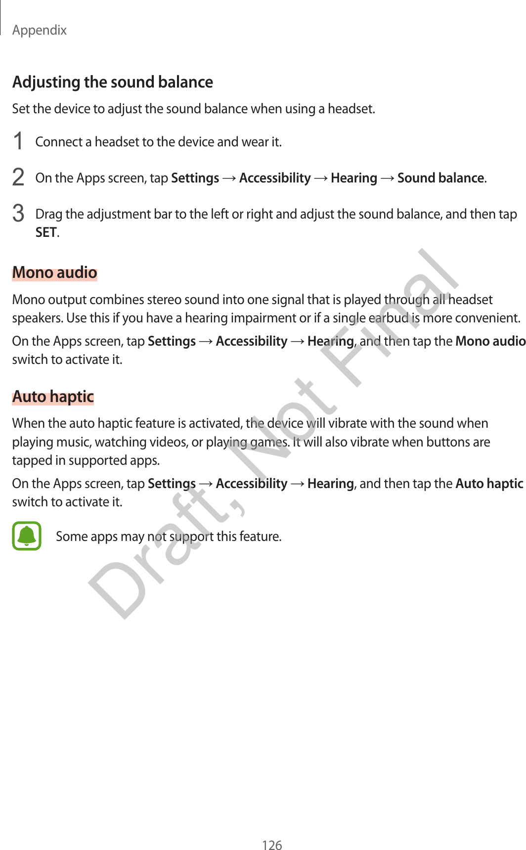 Appendix126Adjusting the sound balanceSet the device to adjust the sound balance when using a headset.1  Connect a headset to the device and wear it.2  On the Apps screen, tap Settings  Accessibility  Hearing  Sound balance.3  Drag the adjustment bar to the left or right and adjust the sound balance, and then tap SET.Mono audioMono output combines stereo sound into one signal that is played through all headset speakers. Use this if you have a hearing impairment or if a single earbud is more convenient.On the Apps screen, tap Settings  Accessibility  Hearing, and then tap the Mono audio switch to activate it.Auto hapticWhen the auto haptic feature is activated, the device will vibrate with the sound when playing music, watching videos, or playing games. It will also vibrate when buttons are tapped in supported apps.On the Apps screen, tap Settings  Accessibility  Hearing, and then tap the Auto haptic switch to activate it.Some apps may not support this feature.Draft, Not Final
