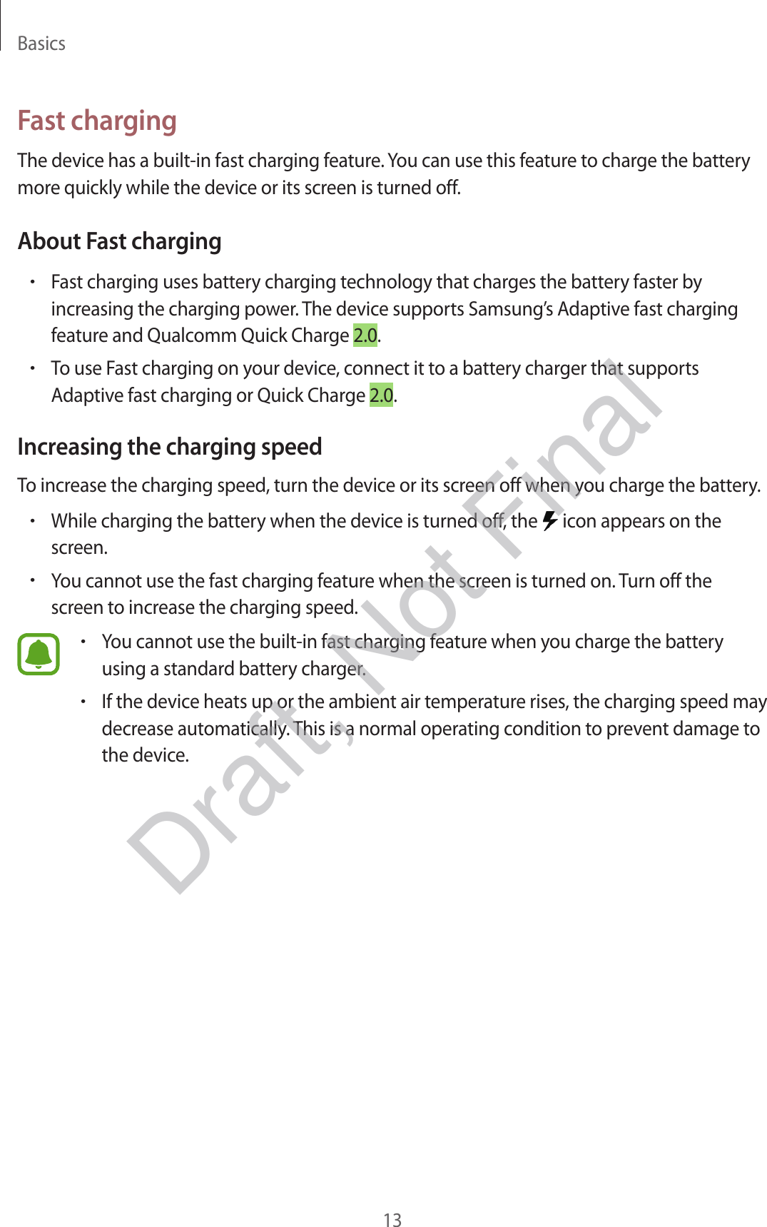 Basics13Fast chargingThe device has a built-in fast charging feature. You can use this feature to charge the battery more quickly while the device or its screen is turned off.About Fast charging•Fast charging uses battery charging technology that charges the battery faster by increasing the charging power. The device supports Samsung’s Adaptive fast charging feature and Qualcomm Quick Charge 2.0.•To use Fast charging on your device, connect it to a battery charger that supports Adaptive fast charging or Quick Charge 2.0.Increasing the charging speedTo increase the charging speed, turn the device or its screen off when you charge the battery.•While charging the battery when the device is turned off, the   icon appears on the screen.•You cannot use the fast charging feature when the screen is turned on. Turn off the screen to increase the charging speed.•You cannot use the built-in fast charging feature when you charge the battery using a standard battery charger.•If the device heats up or the ambient air temperature rises, the charging speed may decrease automatically. This is a normal operating condition to prevent damage to the device.Draft, Not Final