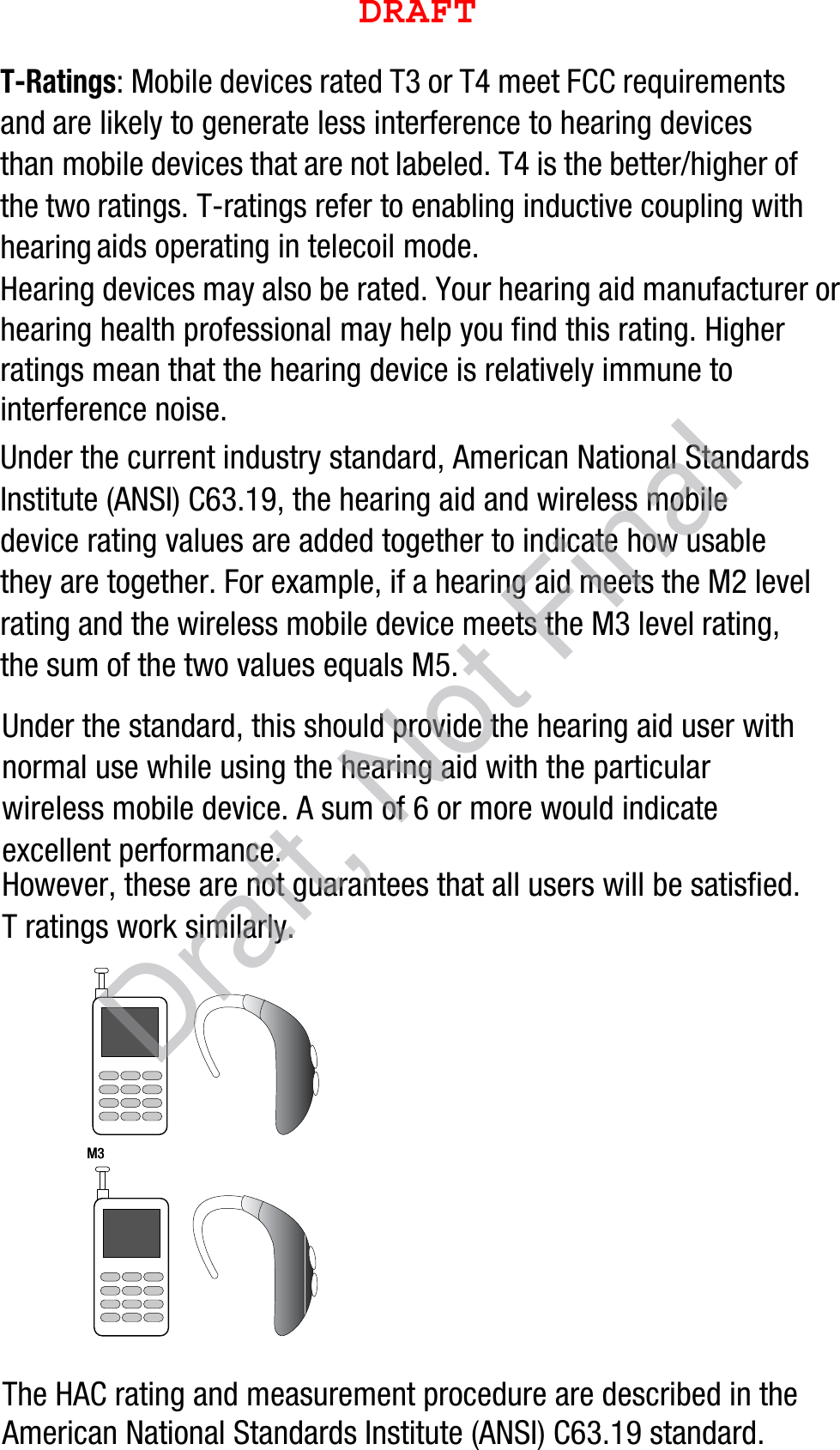 T-Ratings: Mobile devices rated T3 or T4 meet FCC requirements and are likely to generate less interference to hearing devices than mobile devices that are not labeled. T4 is the better/higher of the two ratings. T-ratings refer to enabling inductive coupling with hearing aids operating in telecoil mode.Hearing devices may also be rated. Your hearing aid manufacturer or hearing health professional may help you find this rating. Higher ratings mean that the hearing device is relatively immune to interference noise. Under the current industry standard, American National Standards Institute (ANSI) C63.19, the hearing aid and wireless mobile device rating values are added together to indicate how usable they are together. For example, if a hearing aid meets the M2 level rating and the wireless mobile device meets the M3 level rating, the sum of the two values equals M5. Under the standard, this should provide the hearing aid user with normal use while using the hearing aid with the particular wireless mobile device. A sum of 6 or more would indicate excellent performance.  However, these are not guarantees that all users will be satisfied. T ratings work similarly.The HAC rating and measurement procedure are described in the American National Standards Institute (ANSI) C63.19 standard.    M3       M3        DRAFTDraft, Not Final