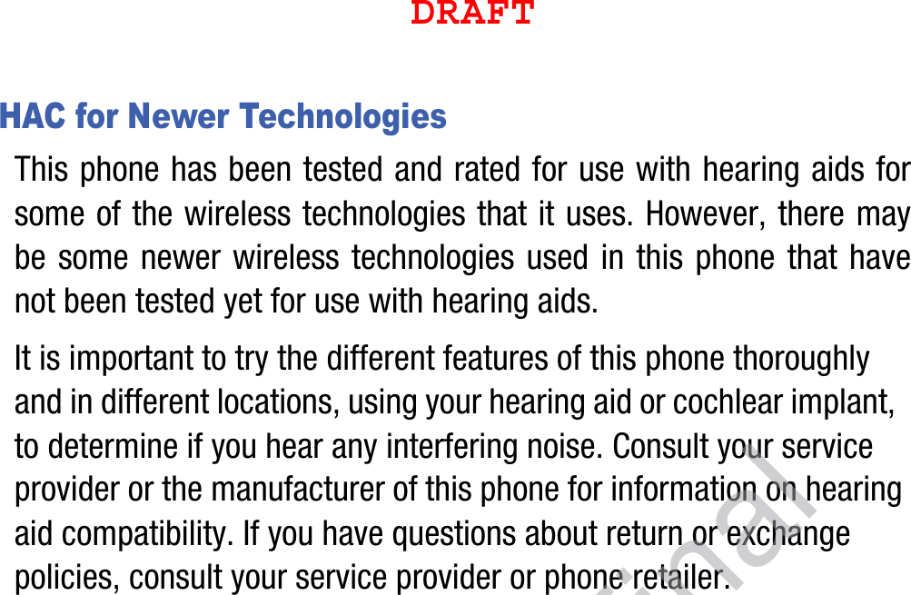 HAC for Newer TechnologiesThis phone has been tested and rated for use with hearing aids for some of the wireless technologies that it uses. However, there may be some newer wireless technologies used in this phone that have not been tested yet for use with hearing aids. It is important to try the different features of this phone thoroughly and in different locations, using your hearing aid or cochlear implant, to determine if you hear any interfering noise. Consult your service provider or the manufacturer of this phone for information on hearing aid compatibility. If you have questions about return or exchange policies, consult your service provider or phone retailer.DRAFTDraft, Not Final