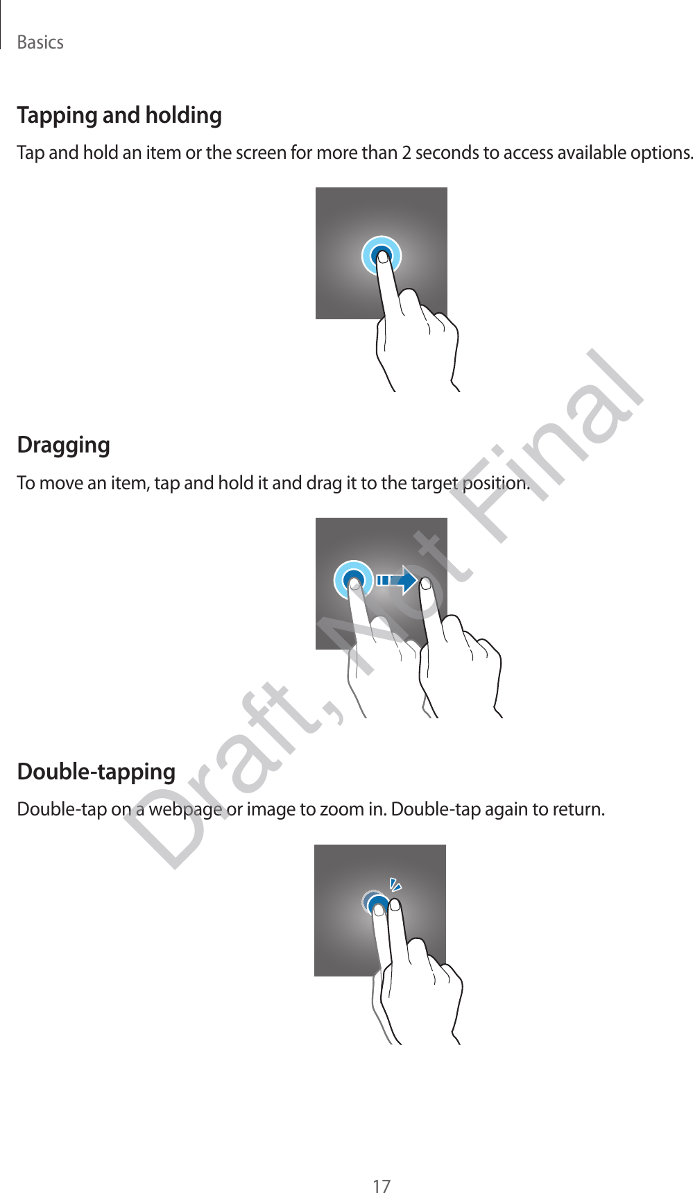 Basics17Tapping and holdingTap and hold an item or the screen for more than 2 seconds to access available options.DraggingTo move an item, tap and hold it and drag it to the target position.Double-tappingDouble-tap on a webpage or image to zoom in. Double-tap again to return.Draft, Not Final