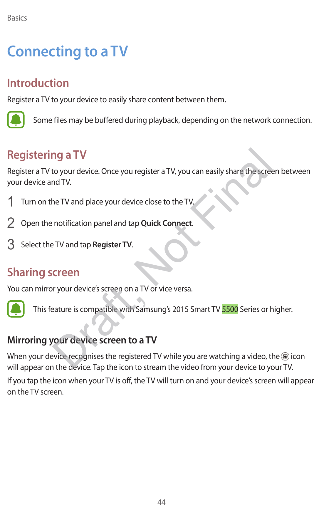 Basics44Connecting to a TVIntroductionRegister a TV to your device to easily share content between them.Some files may be buffered during playback, depending on the network connection.Registering a TVRegister a TV to your device. Once you register a TV, you can easily share the screen between your device and TV.1  Turn on the TV and place your device close to the TV.2  Open the notification panel and tap Quick Connect.3  Select the TV and tap Register TV.Sharing screenYou can mirror your device’s screen on a TV or vice versa.This feature is compatible with Samsung’s 2015 Smart TV 5500 Series or higher.Mirroring your device screen to a TVWhen your device recognises the registered TV while you are watching a video, the   icon will appear on the device. Tap the icon to stream the video from your device to your TV.If you tap the icon when your TV is off, the TV will turn on and your device’s screen will appear on the TV screen.Draft, Not Final