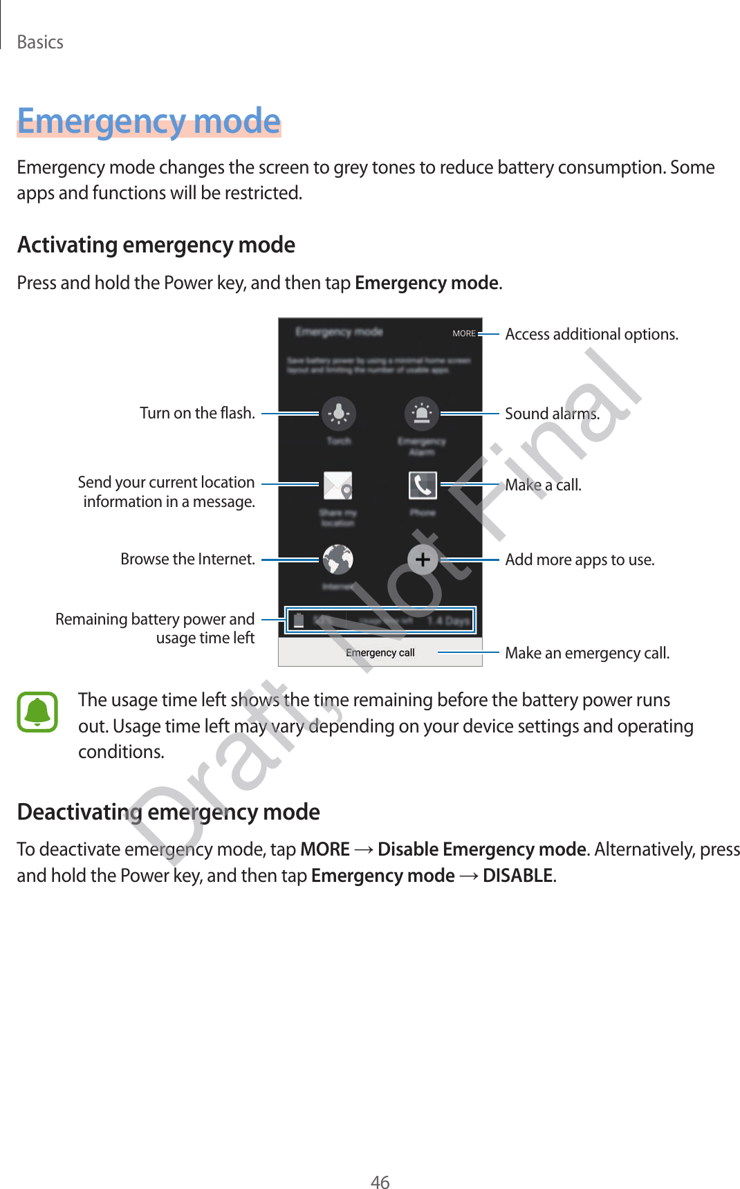 Basics46Emergency modeEmergency mode changes the screen to grey tones to reduce battery consumption. Some apps and functions will be restricted.Activating emergency modePress and hold the Power key, and then tap Emergency mode.Add more apps to use.Make an emergency call.Remaining battery power and usage time leftTurn on the flash.Make a call.Send your current location information in a message.Browse the Internet.Access additional options.Sound alarms.The usage time left shows the time remaining before the battery power runs out. Usage time left may vary depending on your device settings and operating conditions.Deactivating emergency modeTo deactivate emergency mode, tap MORE → Disable Emergency mode. Alternatively, press and hold the Power key, and then tap Emergency mode → DISABLE.Draft, Not Final