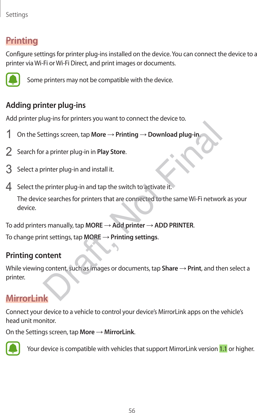 Settings56PrintingConfigure settings for printer plug-ins installed on the device. You can connect the device to a printer via Wi-Fi or Wi-Fi Direct, and print images or documents.Some printers may not be compatible with the device.Adding printer plug-insAdd printer plug-ins for printers you want to connect the device to.1  On the Settings screen, tap More → Printing → Download plug-in.2  Search for a printer plug-in in Play Store.3  Select a printer plug-in and install it.4  Select the printer plug-in and tap the switch to activate it.The device searches for printers that are connected to the same Wi-Fi network as your device.To add printers manually, tap MORE → Add printer → ADD PRINTER.To change print settings, tap MORE → Printing settings.Printing contentWhile viewing content, such as images or documents, tap Share → Print, and then select a printer.MirrorLinkConnect your device to a vehicle to control your device’s MirrorLink apps on the vehicle’s head unit monitor.On the Settings screen, tap More → MirrorLink.Your device is compatible with vehicles that support MirrorLink version 1.1 or higher.Draft, Not Final