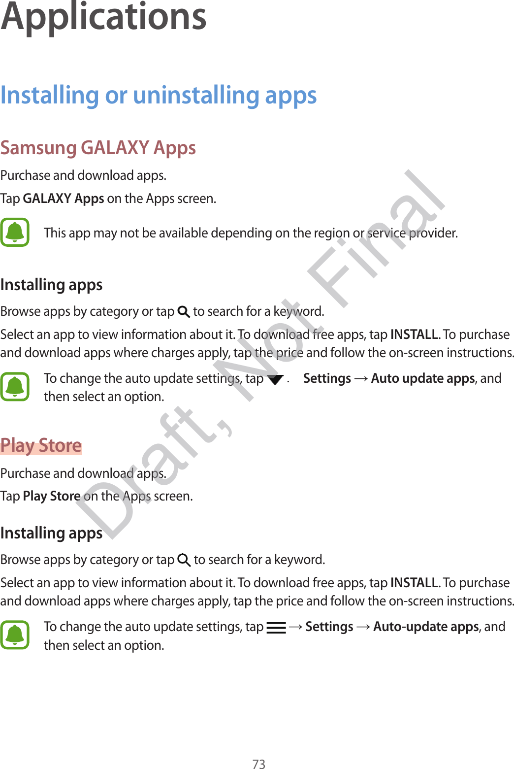 73ApplicationsInstalling or uninstalling appsSamsung GALAXY AppsPurchase and download apps.Tap GALAXY Apps on the Apps screen.This app may not be available depending on the region or service provider.Installing appsBrowse apps by category or tap   to search for a keyword.Select an app to view information about it. To download free apps, tap INSTALL. To purchase and download apps where charges apply, tap the price and follow the on-screen instructions.To change the auto update settings, tap   . Settings  Auto update apps, and then select an option.Play StorePurchase and download apps.Tap Play Store on the Apps screen.Installing appsBrowse apps by category or tap   to search for a keyword.Select an app to view information about it. To download free apps, tap INSTALL. To purchase and download apps where charges apply, tap the price and follow the on-screen instructions.To change the auto update settings, tap    Settings  Auto-update apps, and then select an option.Draft, Not Final
