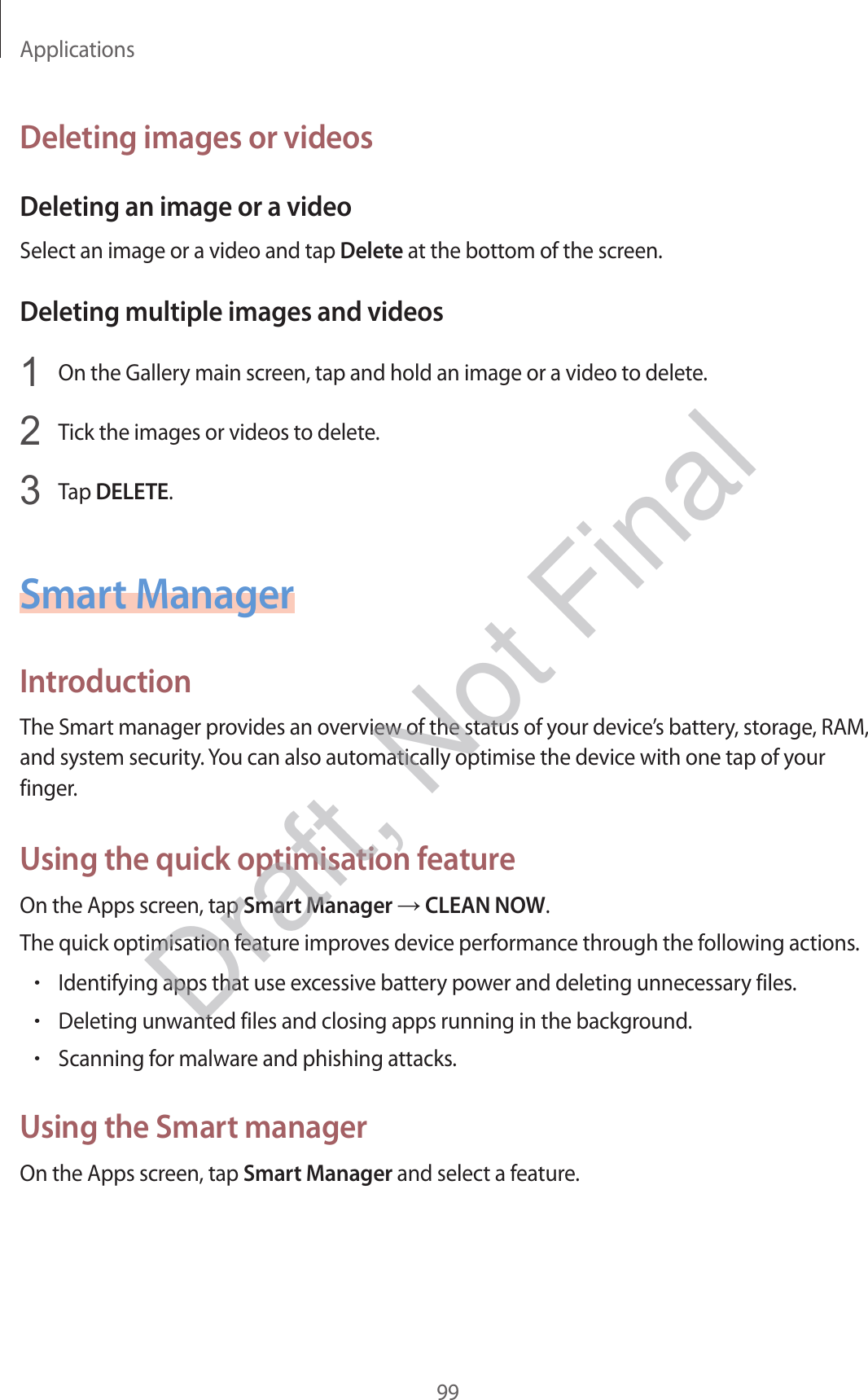 Applications99Deleting images or videosDeleting an image or a videoSelect an image or a video and tap Delete at the bottom of the screen.Deleting multiple images and videos1  On the Gallery main screen, tap and hold an image or a video to delete.2  Tick the images or videos to delete.3  Tap DELETE.Smart ManagerIntroductionThe Smart manager provides an overview of the status of your device’s battery, storage, RAM, and system security. You can also automatically optimise the device with one tap of your finger.Using the quick optimisation featureOn the Apps screen, tap Smart Manager  CLEAN NOW.The quick optimisation feature improves device performance through the following actions.•Identifying apps that use excessive battery power and deleting unnecessary files.•Deleting unwanted files and closing apps running in the background.•Scanning for malware and phishing attacks.Using the Smart managerOn the Apps screen, tap Smart Manager and select a feature.Draft, Not Final