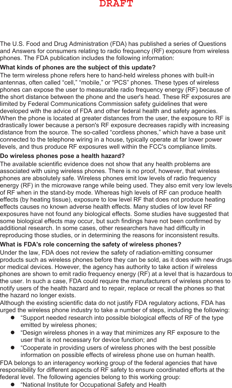 The U.S. Food and Drug Administration (FDA) has published a series of Questions and Answers for consumers relating to radio frequency (RF) exposure from wireless phones. The FDA publication includes the following information::KDWNLQGVRISKRQHVDUHWKHVXEMHFWRIWKLVXSGDWH&quot; The term wireless phone refers here to hand-held wireless phones with built-in antennas, often called “cell,” “mobile,” or “PCS” phones. These types of wireless phones can expose the user to measurable radio frequency energy (RF) because of the short distance between the phone and the user&apos;s head. These RF exposures are limited by Federal Communications Commission safety guidelines that were developed with the advice of FDA and other federal health and safety agencies. When the phone is located at greater distances from the user, the exposure to RF is drastically lower because a person&apos;s RF exposure decreases rapidly with increasing distance from the source. The so-called “cordless phones,” which have a base unit connected to the telephone wiring in a house, typically operate at far lower power levels, and thus produce RF exposures well within the FCC&apos;s compliance limits.&apos;RZLUHOHVVSKRQHVSRVHDKHDOWKKD]DUG&quot; The available scientific evidence does not show that any health problems are associated with using wireless phones. There is no proof, however, that wireless phones are absolutely safe. Wireless phones emit low levels of radio frequency energy (RF) in the microwave range while being used. They also emit very low levels of RF when in the stand-by mode. Whereas high levels of RF can produce health effects (by heating tissue), exposure to low level RF that does not produce heating effects causes no known adverse health effects. Many studies of low level RF exposures have not found any biological effects. Some studies have suggested that some biological effects may occur, but such findings have not been confirmed by additional research. In some cases, other researchers have had difficulty in reproducing those studies, or in determining the reasons for inconsistent results.:KDWLV)&apos;$VUROHFRQFHUQLQJWKHVDIHW\RIZLUHOHVVSKRQHV&quot; Under the law, FDA does not review the safety of radiation-emitting consumer products such as wireless phones before they can be sold, as it does with new drugs or medical devices. However, the agency has authority to take action if wireless phones are shown to emit radio frequency energy (RF) at a level that is hazardous to the user. In such a case, FDA could require the manufacturers of wireless phones to notify users of the health hazard and to repair, replace or recall the phones so that the hazard no longer exists.Although the existing scientific data do not justify FDA regulatory actions, FDA has urged the wireless phone industry to take a number of steps, including the following:z“Support needed research into possible biological effects of RF of the typeemitted by wireless phones;z“Design wireless phones in a way that minimizes any RF exposure to theuser that is not necessary for device function; andz“Cooperate in providing users of wireless phones with the best possibleinformation on possible effects of wireless phone use on human health.FDA belongs to an interagency working group of the federal agencies that have responsibility for different aspects of RF safety to ensure coordinated efforts at the federal level. The following agencies belong to this working group:z“National Institute for Occupational Safety and Health%3&quot;&apos;5