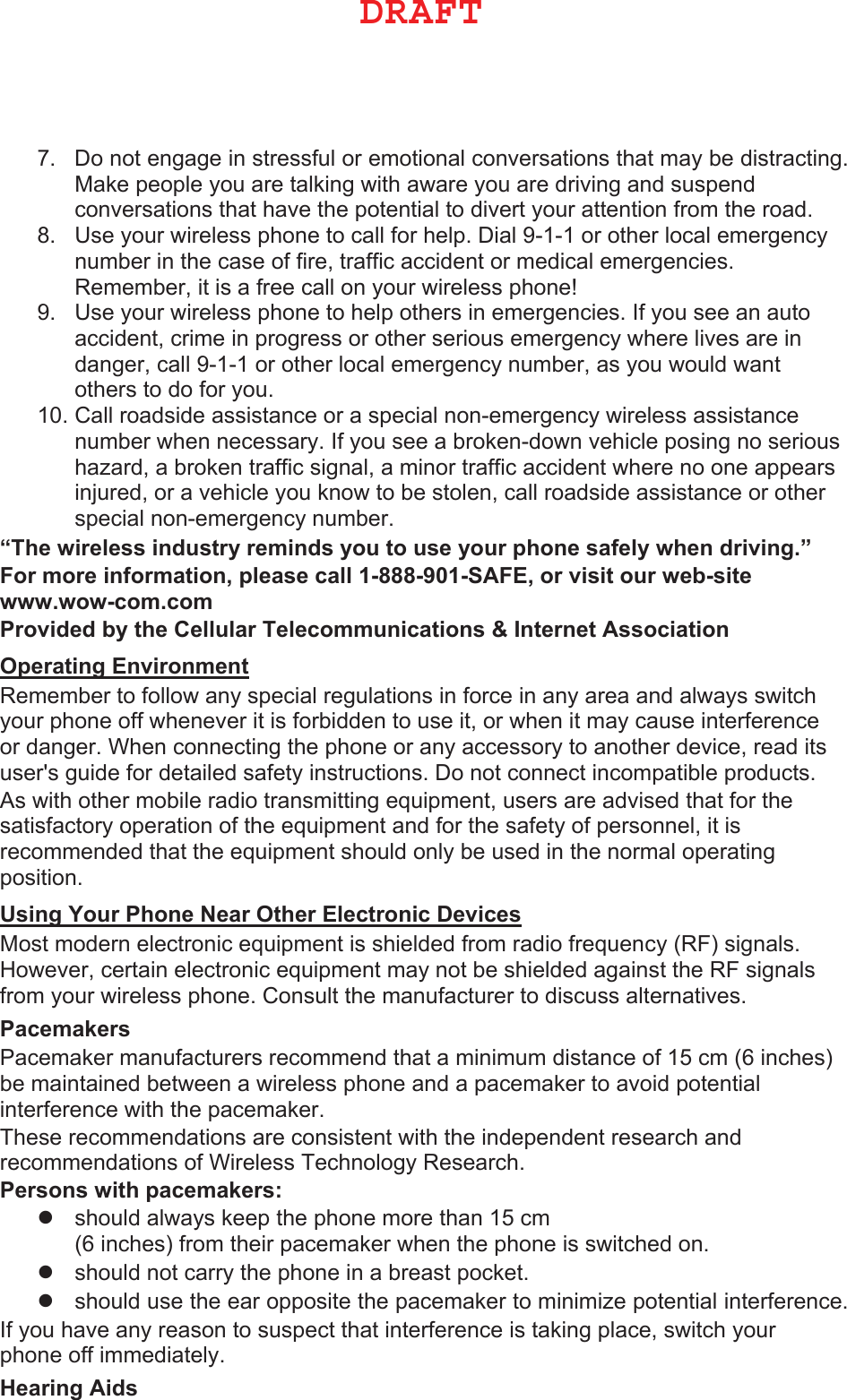 7. Do not engage in stressful or emotional conversations that may be distracting.Make people you are talking with aware you are driving and suspendconversations that have the potential to divert your attention from the road.8. Use your wireless phone to call for help. Dial 9-1-1 or other local emergencynumber in the case of fire, traffic accident or medical emergencies.Remember, it is a free call on your wireless phone!9. Use your wireless phone to help others in emergencies. If you see an autoaccident, crime in progress or other serious emergency where lives are indanger, call 9-1-1 or other local emergency number, as you would wantothers to do for you.10. Call roadside assistance or a special non-emergency wireless assistancenumber when necessary. If you see a broken-down vehicle posing no serioushazard, a broken traffic signal, a minor traffic accident where no one appearsinjured, or a vehicle you know to be stolen, call roadside assistance or otherspecial non-emergency number.³7KHZLUHOHVVLQGXVWU\UHPLQGV\RXWRXVH\RXUSKRQHVDIHO\ZKHQGULYLQJ´ )RUPRUHLQIRUPDWLRQSOHDVHFDOO6$)(RUYLVLWRXUZHEVLWHZZZZRZFRPFRP 3URYLGHGE\WKH&amp;HOOXODU7HOHFRPPXQLFDWLRQV,QWHUQHW$VVRFLDWLRQ 2SHUDWLQJ(QYLURQPHQW Remember to follow any special regulations in force in any area and always switch your phone off whenever it is forbidden to use it, or when it may cause interference or danger. When connecting the phone or any accessory to another device, read its user&apos;s guide for detailed safety instructions. Do not connect incompatible products.As with other mobile radio transmitting equipment, users are advised that for the satisfactory operation of the equipment and for the safety of personnel, it is recommended that the equipment should only be used in the normal operating position. 8VLQJ&lt;RXU3KRQH1HDU2WKHU(OHFWURQLF&apos;HYLFHV Most modern electronic equipment is shielded from radio frequency (RF) signals. However, certain electronic equipment may not be shielded against the RF signals from your wireless phone. Consult the manufacturer to discuss alternatives. 3DFHPDNHUV Pacemaker manufacturers recommend that a minimum distance of 15 cm (6 inches) be maintained between a wireless phone and a pacemaker to avoid potential interference with the pacemaker. These recommendations are consistent with the independent research and recommendations of Wireless Technology Research. 3HUVRQVZLWKSDFHPDNHUV zshould always keep the phone more than 15 cm(6 inches) from their pacemaker when the phone is switched on.zshould not carry the phone in a breast pocket.zshould use the ear opposite the pacemaker to minimize potential interference.If you have any reason to suspect that interference is taking place, switch your phone off immediately. +HDULQJ$LGV %3&quot;&apos;5