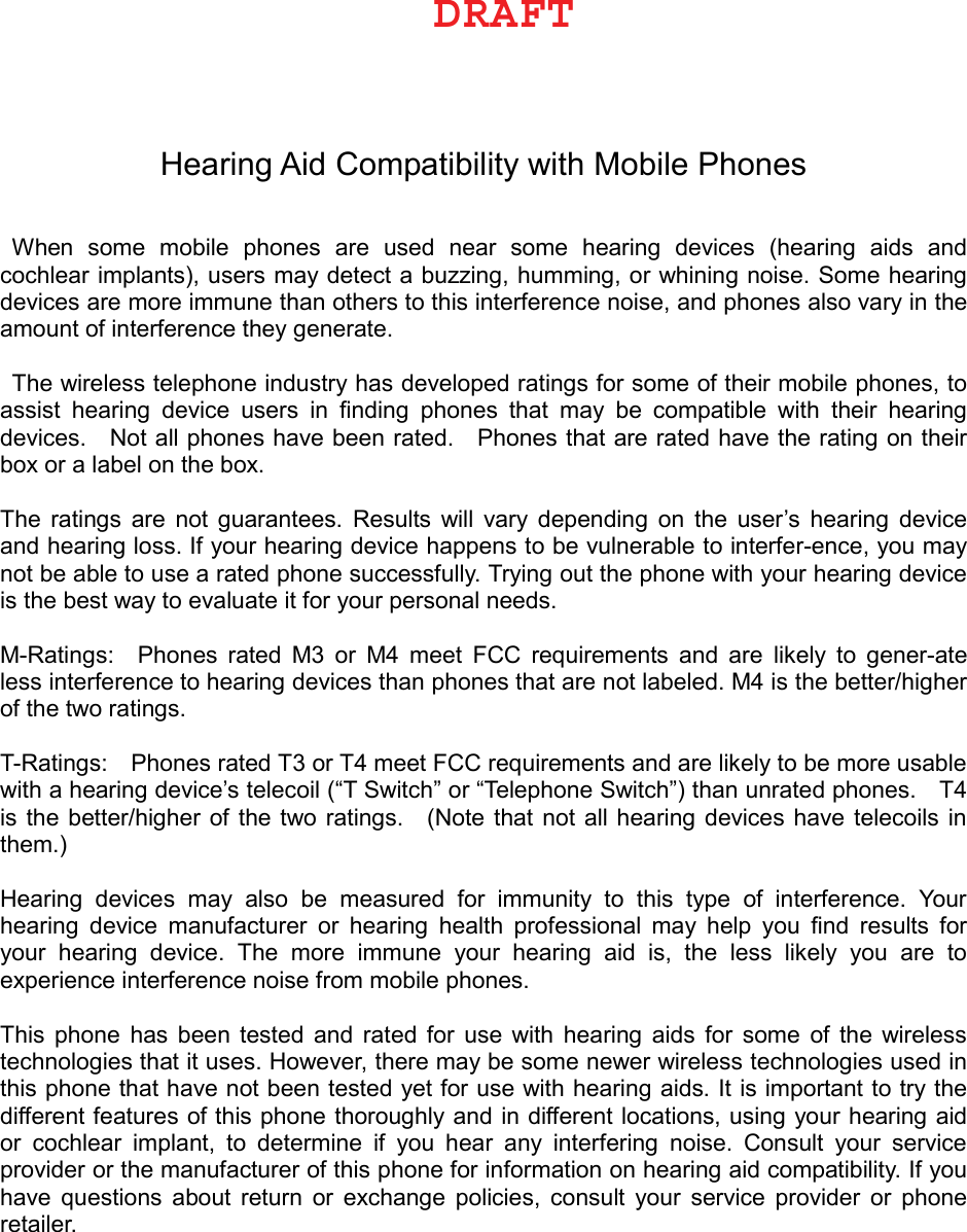 Hearing Aid Compatibility with Mobile Phones When  some  mobile  phones  are  used  near  some  hearing  devices  (hearing  aids  and cochlear implants), users may detect a buzzing, humming, or whining noise. Some hearing devices are more immune than others to this interference noise, and phones also vary in the amount of interference they generate.   The wireless telephone industry has developed ratings for some of their mobile phones, to assist  hearing  device  users  in  ﬁnding  phones  that  may  be  compatible  with  their  hearing devices.    Not all phones have been rated.    Phones that are rated have the rating on their box or a label on the box.   The  ratings  are  not  guarantees.  Results  will  vary  depending  on  the  user’s  hearing  device and hearing loss. If your hearing device happens to be vulnerable to interfer-ence, you may not be able to use a rated phone successfully. Trying out the phone with your hearing device is the best way to evaluate it for your personal needs.   M-Ratings:    Phones  rated  M3  or  M4  meet  FCC  requirements  and  are  likely  to  gener-ate less interference to hearing devices than phones that are not labeled. M4 is the better/higher of the two ratings.   T-Ratings:    Phones rated T3 or T4 meet FCC requirements and are likely to be more usable with a hearing device’s telecoil (“T Switch” or “Telephone Switch”) than unrated phones.    T4 is the better/higher of the two ratings.    (Note that  not all  hearing devices have  telecoils in them.)   Hearing  devices  may  also  be  measured  for  immunity  to  this  type  of  interference.  Your hearing  device  manufacturer  or  hearing  health  professional  may  help  you  ﬁnd  results  for your  hearing  device.  The  more  immune  your  hearing  aid  is,  the  less  likely  you  are  to experience interference noise from mobile phones.   This  phone  has  been  tested  and  rated  for  use  with  hearing  aids  for  some  of  the  wireless technologies that it uses. However, there may be some newer wireless technologies used in this phone that have not been tested yet for use with hearing aids. It is important to try the different features of this phone thoroughly and in different locations, using your hearing aid or  cochlear  implant,  to  determine  if  you  hear  any  interfering  noise.  Consult  your  service provider or the manufacturer of this phone for information on hearing aid compatibility. If you have  questions  about  return  or  exchange  policies,  consult  your  service  provider  or  phone retailer. %3&quot;&apos;5