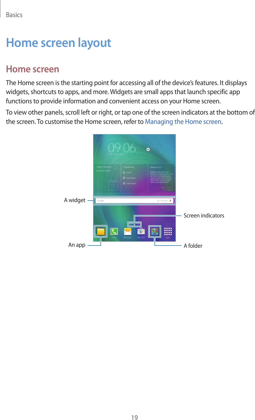 Basics19Home screen layoutHome screenThe Home screen is the starting point for accessing all of the device’s features. It displays widgets, shortcuts to apps, and more. Widgets are small apps that launch specific app functions to provide information and convenient access on your Home screen.To view other panels, scroll left or right, or tap one of the screen indicators at the bottom of the screen. To customise the Home screen, refer to Managing the Home screen.A widgetA folderAn appScreen indicators