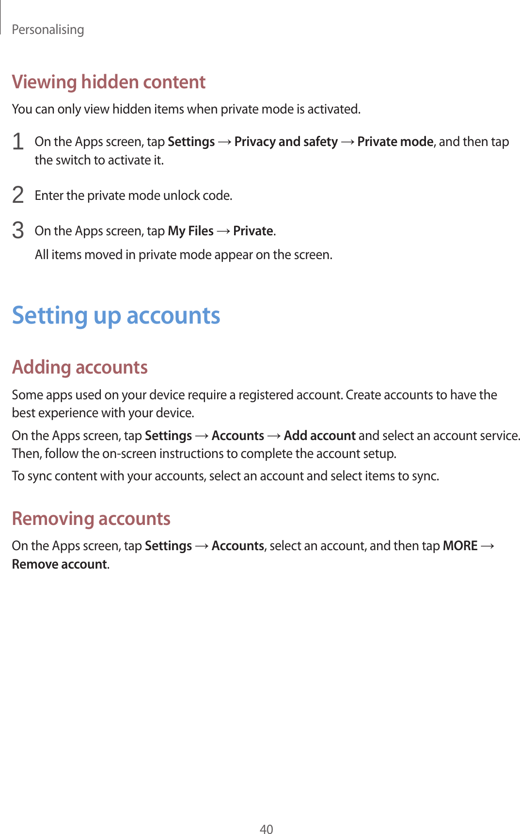 Personalising40Viewing hidden contentYou can only view hidden items when private mode is activated.1  On the Apps screen, tap Settings → Privacy and safety → Private mode, and then tapthe switch to activate it.2  Enter the private mode unlock code.3  On the Apps screen, tap My Files → Private.All items moved in private mode appear on the screen.Setting up accountsAdding accountsSome apps used on your device require a registered account. Create accounts to have the best experience with your device.On the Apps screen, tap Settings → Accounts → Add account and select an account service. Then, follow the on-screen instructions to complete the account setup.To sync content with your accounts, select an account and select items to sync.Removing accountsOn the Apps screen, tap Settings → Accounts, select an account, and then tap MORE → Remove account.