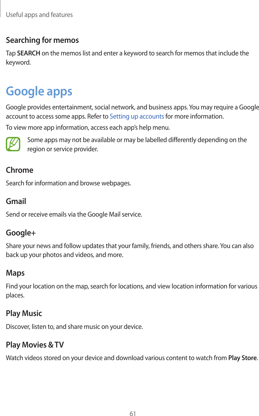 Useful apps and features61Searching for memosTap SEARCH on the memos list and enter a keyword to search for memos that include the keyword.Google appsGoogle provides entertainment, social network, and business apps. You may require a Google account to access some apps. Refer to Setting up accounts for more information.To view more app information, access each app’s help menu.Some apps may not be available or may be labelled differently depending on the region or service provider.ChromeSearch for information and browse webpages.GmailSend or receive emails via the Google Mail service.Google+Share your news and follow updates that your family, friends, and others share. You can also back up your photos and videos, and more.MapsFind your location on the map, search for locations, and view location information for various places.Play MusicDiscover, listen to, and share music on your device.Play Movies &amp; TVWatch videos stored on your device and download various content to watch from Play Store.