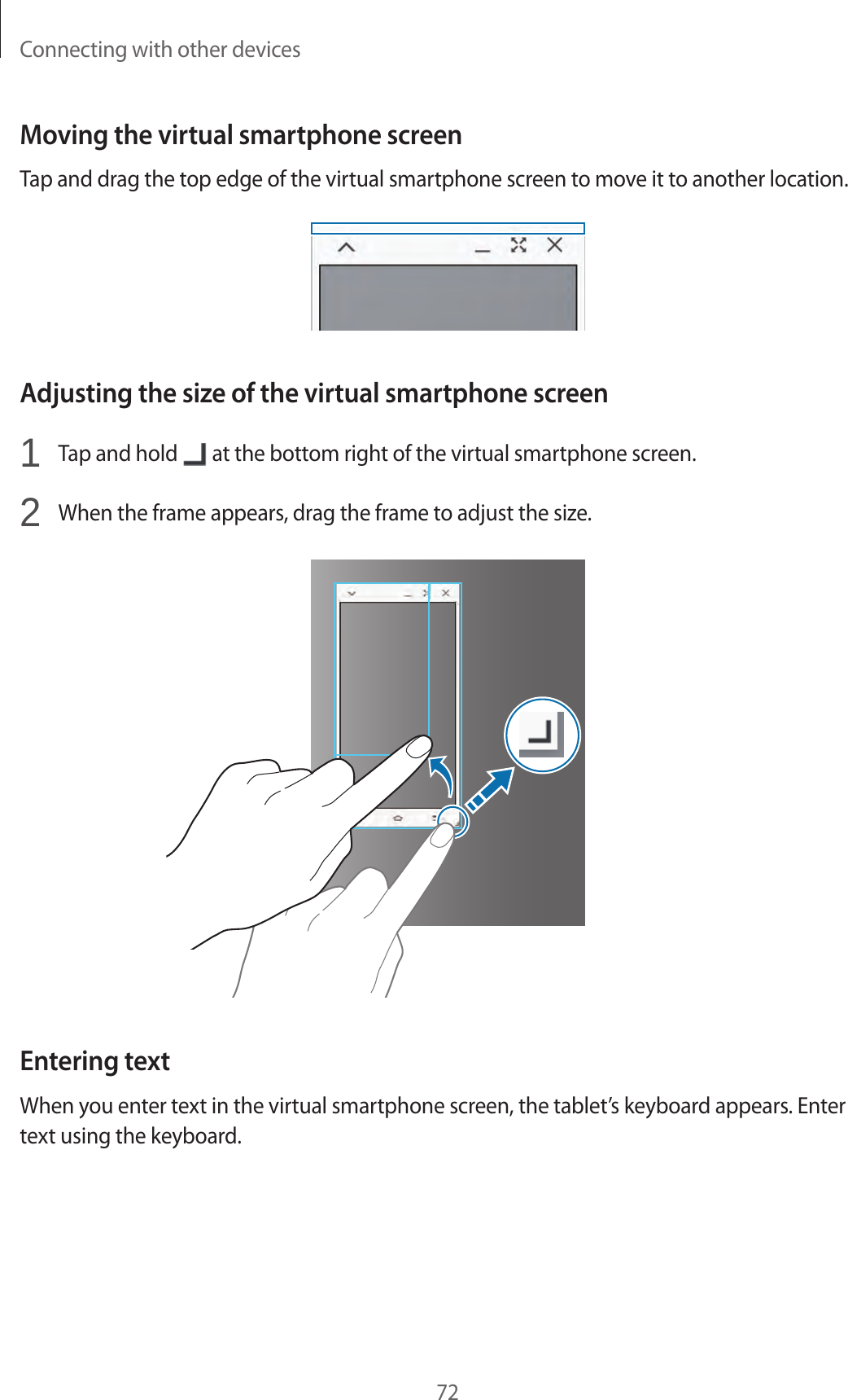 Connecting with other devices72Moving the virtual smartphone screenTap and drag the top edge of the virtual smartphone screen to move it to another location.Adjusting the size of the virtual smartphone screen1  Tap and hold   at the bottom right of the virtual smartphone screen.2  When the frame appears, drag the frame to adjust the size.Entering textWhen you enter text in the virtual smartphone screen, the tablet’s keyboard appears. Enter text using the keyboard.