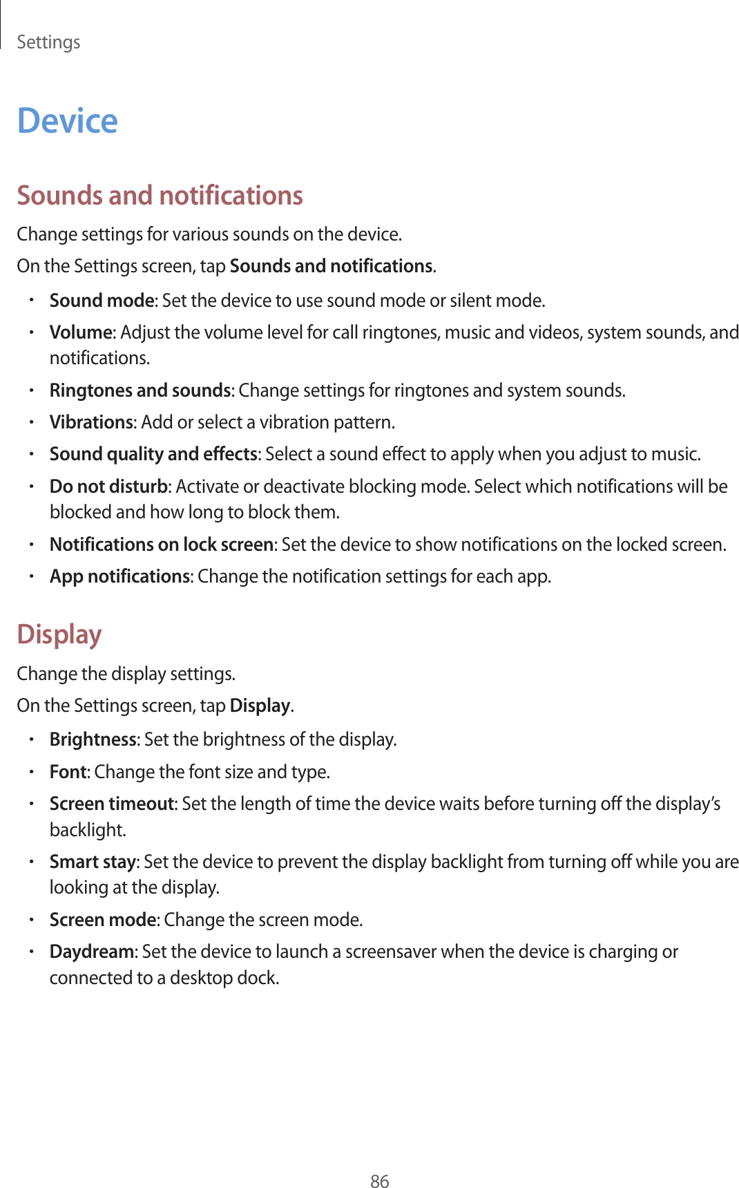 Settings86DeviceSounds and notificationsChange settings for various sounds on the device.On the Settings screen, tap Sounds and notifications.•Sound mode: Set the device to use sound mode or silent mode.•Volume: Adjust the volume level for call ringtones, music and videos, system sounds, andnotifications.•Ringtones and sounds: Change settings for ringtones and system sounds.•Vibrations: Add or select a vibration pattern.•Sound quality and effects: Select a sound effect to apply when you adjust to music.•Do not disturb: Activate or deactivate blocking mode. Select which notifications will beblocked and how long to block them.•Notifications on lock screen: Set the device to show notifications on the locked screen.•App notifications: Change the notification settings for each app.DisplayChange the display settings.On the Settings screen, tap Display.•Brightness: Set the brightness of the display.•Font: Change the font size and type.•Screen timeout: Set the length of time the device waits before turning off the display’sbacklight.•Smart stay: Set the device to prevent the display backlight from turning off while you arelooking at the display.•Screen mode: Change the screen mode.•Daydream: Set the device to launch a screensaver when the device is charging orconnected to a desktop dock.