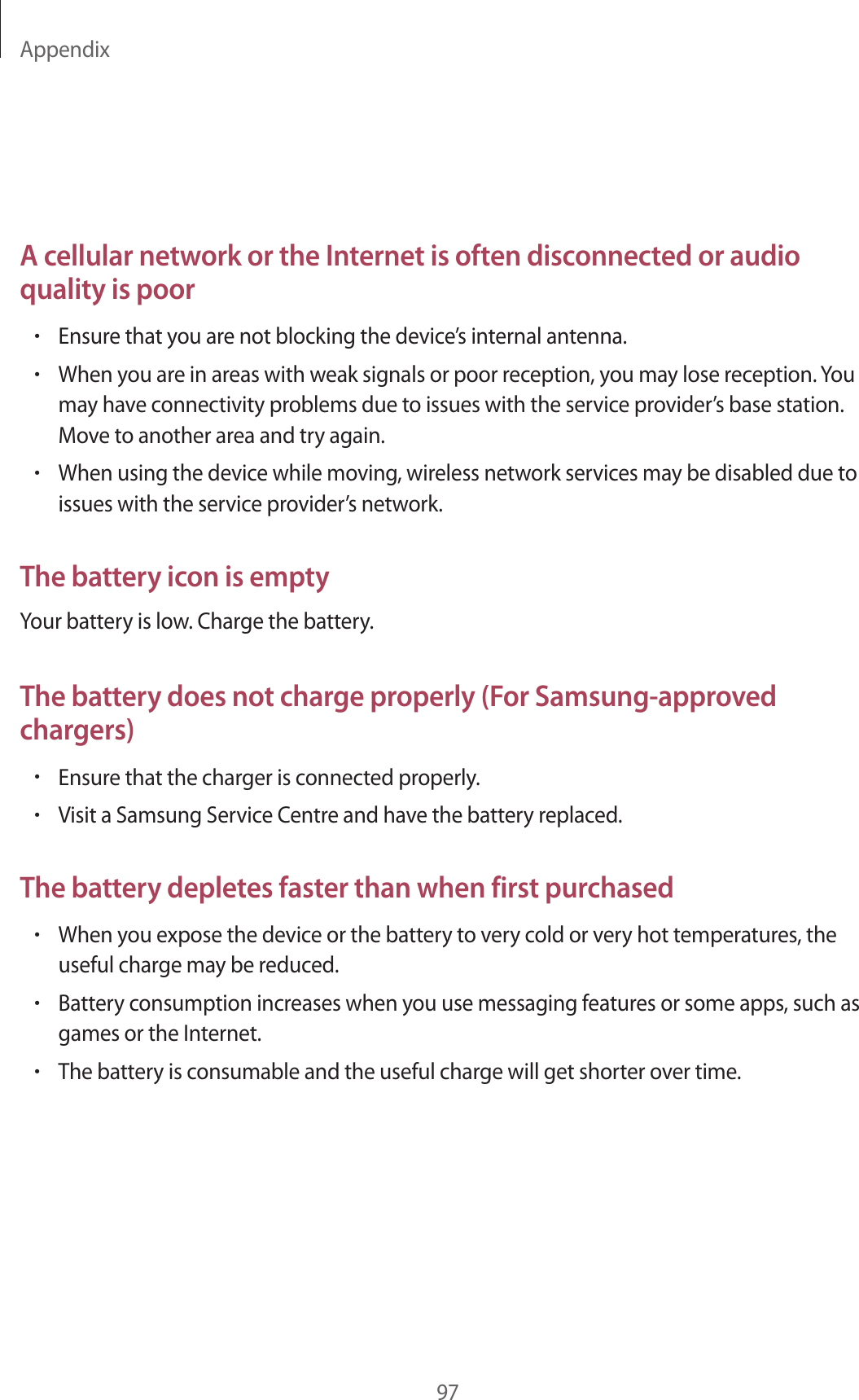 Appendix97A cellular network or the Internet is often disconnected or audio quality is poor•Ensure that you are not blocking the device’s internal antenna.•When you are in areas with weak signals or poor reception, you may lose reception. Youmay have connectivity problems due to issues with the service provider’s base station.Move to another area and try again.•When using the device while moving, wireless network services may be disabled due toissues with the service provider’s network.The battery icon is emptyYour battery is low. Charge the battery.The battery does not charge properly (For Samsung-approved chargers)•Ensure that the charger is connected properly.•Visit a Samsung Service Centre and have the battery replaced.The battery depletes faster than when first purchased•When you expose the device or the battery to very cold or very hot temperatures, theuseful charge may be reduced.•Battery consumption increases when you use messaging features or some apps, such asgames or the Internet.•The battery is consumable and the useful charge will get shorter over time.