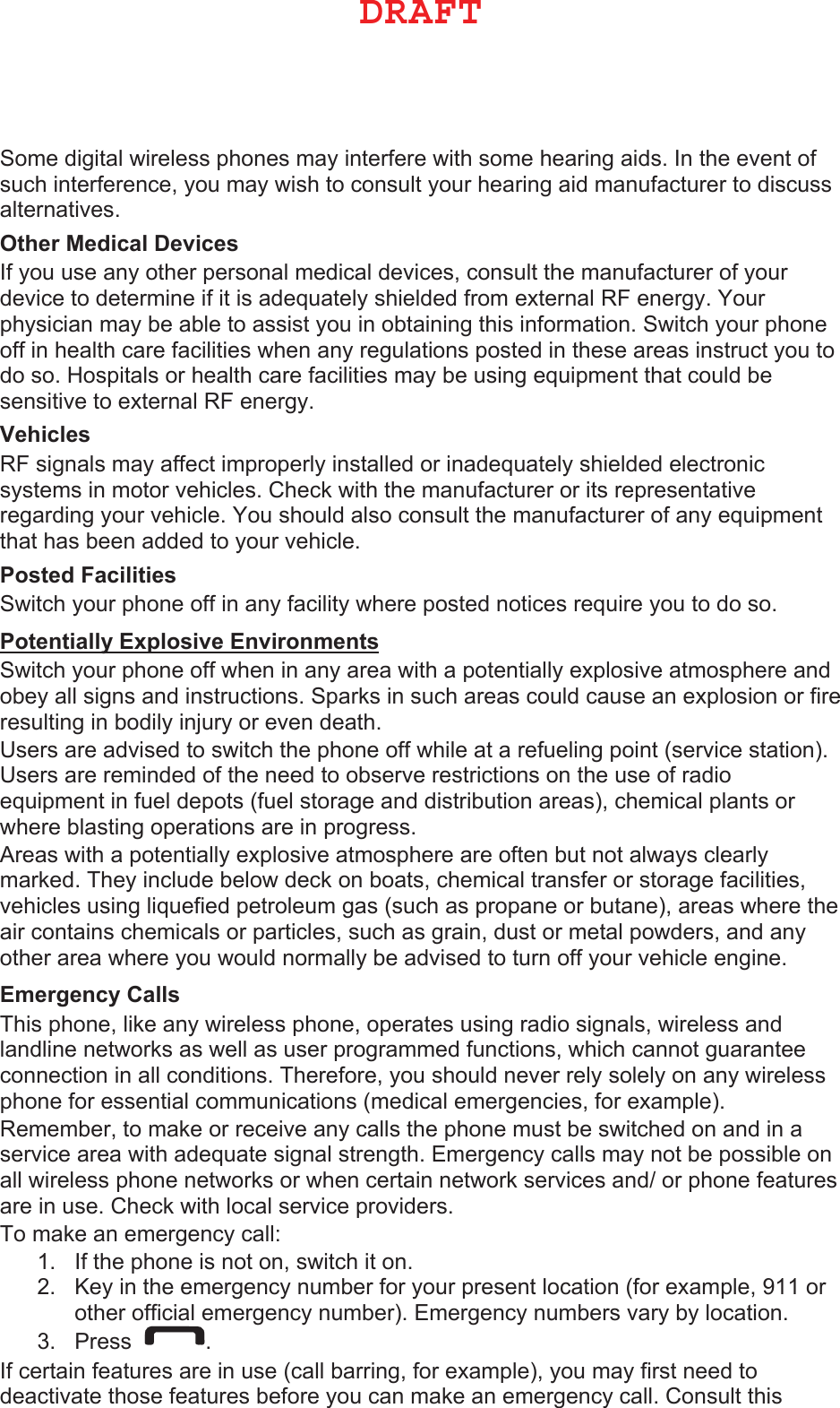 Some digital wireless phones may interfere with some hearing aids. In the event of such interference, you may wish to consult your hearing aid manufacturer to discuss alternatives. 2WKHU0HGLFDO&apos;HYLFHV If you use any other personal medical devices, consult the manufacturer of your device to determine if it is adequately shielded from external RF energy. Your physician may be able to assist you in obtaining this information. Switch your phone off in health care facilities when any regulations posted in these areas instruct you to do so. Hospitals or health care facilities may be using equipment that could be sensitive to external RF energy. 9HKLFOHV RF signals may affect improperly installed or inadequately shielded electronic systems in motor vehicles. Check with the manufacturer or its representative regarding your vehicle. You should also consult the manufacturer of any equipment that has been added to your vehicle. 3RVWHG)DFLOLWLHV Switch your phone off in any facility where posted notices require you to do so. 3RWHQWLDOO\([SORVLYH(QYLURQPHQWV Switch your phone off when in any area with a potentially explosive atmosphere and obey all signs and instructions. Sparks in such areas could cause an explosion or fire resulting in bodily injury or even death. Users are advised to switch the phone off while at a refueling point (service station). Users are reminded of the need to observe restrictions on the use of radio equipment in fuel depots (fuel storage and distribution areas), chemical plants or where blasting operations are in progress. Areas with a potentially explosive atmosphere are often but not always clearly marked. They include below deck on boats, chemical transfer or storage facilities, vehicles using liquefied petroleum gas (such as propane or butane), areas where the air contains chemicals or particles, such as grain, dust or metal powders, and any other area where you would normally be advised to turn off your vehicle engine. (PHUJHQF\&amp;DOOV This phone, like any wireless phone, operates using radio signals, wireless and landline networks as well as user programmed functions, which cannot guarantee connection in all conditions. Therefore, you should never rely solely on any wireless phone for essential communications (medical emergencies, for example). Remember, to make or receive any calls the phone must be switched on and in a service area with adequate signal strength. Emergency calls may not be possible on all wireless phone networks or when certain network services and/ or phone features are in use. Check with local service providers. To make an emergency call: 1. If the phone is not on, switch it on.2. Key in the emergency number for your present location (for example, 911 orother official emergency number). Emergency numbers vary by location.3. Press . If certain features are in use (call barring, for example), you may first need to deactivate those features before you can make an emergency call. Consult this %3&quot;&apos;5