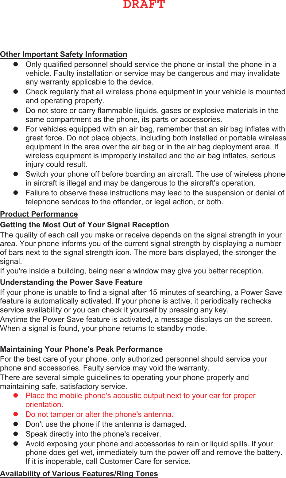 2WKHU,PSRUWDQW6DIHW\,QIRUPDWLRQ zOnly qualified personnel should service the phone or install the phone in avehicle. Faulty installation or service may be dangerous and may invalidateany warranty applicable to the device.zCheck regularly that all wireless phone equipment in your vehicle is mountedand operating properly.zDo not store or carry flammable liquids, gases or explosive materials in thesame compartment as the phone, its parts or accessories.zFor vehicles equipped with an air bag, remember that an air bag inflates withgreat force. Do not place objects, including both installed or portable wirelessequipment in the area over the air bag or in the air bag deployment area. Ifwireless equipment is improperly installed and the air bag inflates, seriousinjury could result.zSwitch your phone off before boarding an aircraft. The use of wireless phonein aircraft is illegal and may be dangerous to the aircraft&apos;s operation.zFailure to observe these instructions may lead to the suspension or denial oftelephone services to the offender, or legal action, or both.3URGXFW3HUIRUPDQFH *HWWLQJWKH0RVW2XWRI&lt;RXU6LJQDO5HFHSWLRQThe quality of each call you make or receive depends on the signal strength in your area. Your phone informs you of the current signal strength by displaying a number of bars next to the signal strength icon. The more bars displayed, the stronger the signal.If you&apos;re inside a building, being near a window may give you better reception.8QGHUVWDQGLQJWKH3RZHU6DYH)HDWXUH If your phone is unable to find a signal after 15 minutes of searching, a Power Save feature is automatically activated. If your phone is active, it periodically rechecks service availability or you can check it yourself by pressing any key.Anytime the Power Save feature is activated, a message displays on the screen. When a signal is found, your phone returns to standby mode.0DLQWDLQLQJ&lt;RXU3KRQHV3HDN3HUIRUPDQFH For the best care of your phone, only authorized personnel should service your phone and accessories. Faulty service may void the warranty.There are several simple guidelines to operating your phone properly and maintaining safe, satisfactory service.zPlace the mobile phone&apos;s acoustic output next to your ear for properorientation.zDo not tamper or alter the phone&apos;s antenna.zDon&apos;t use the phone if the antenna is damaged.zSpeak directly into the phone&apos;s receiver.zAvoid exposing your phone and accessories to rain or liquid spills. If yourphone does get wet, immediately turn the power off and remove the battery.If it is inoperable, call Customer Care for service.$YDLODELOLW\RI9DULRXV)HDWXUHV5LQJ7RQHV %3&quot;&apos;5