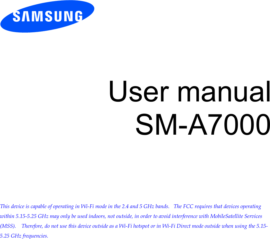          User manual SM-A7000          This device is capable of operating in Wi-Fi mode in the 2.4 and 5 GHz bands.   The FCC requires that devices operating within 5.15-5.25 GHz may only be used indoors, not outside, in order to avoid interference with MobileSatellite Services (MSS).    Therefore, do not use this device outside as a Wi-Fi hotspot or in Wi-Fi Direct mode outside when using the 5.15-5.25 GHz frequencies.  Draft 6.1 2012-09-08 Only for Approval 