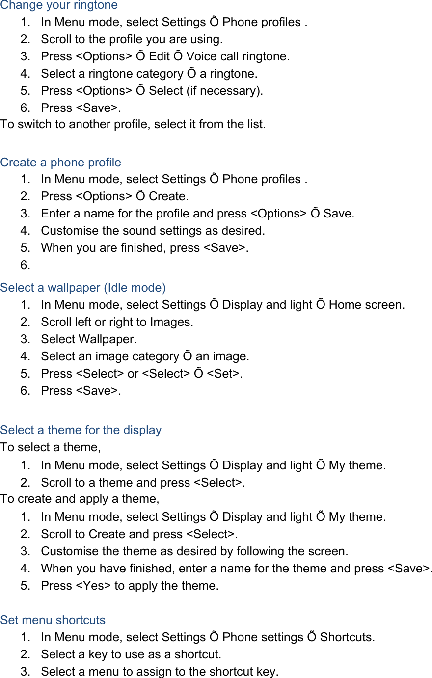  Change your ringtone 1.  In Menu mode, select Settings Õ Phone profiles . 2.  Scroll to the profile you are using. 3.  Press &lt;Options&gt; Õ Edit Õ Voice call ringtone. 4.  Select a ringtone category Õ a ringtone. 5.  Press &lt;Options&gt; Õ Select (if necessary). 6. Press &lt;Save&gt;. To switch to another profile, select it from the list.  Create a phone profile 1.  In Menu mode, select Settings Õ Phone profiles . 2.  Press &lt;Options&gt; Õ Create. 3.  Enter a name for the profile and press &lt;Options&gt; Õ Save. 4.  Customise the sound settings as desired. 5.  When you are finished, press &lt;Save&gt;. 6.  Select a wallpaper (Idle mode) 1.  In Menu mode, select Settings Õ Display and light Õ Home screen. 2.  Scroll left or right to Images. 3. Select Wallpaper. 4.  Select an image category Õ an image. 5.  Press &lt;Select&gt; or &lt;Select&gt; Õ &lt;Set&gt;. 6. Press &lt;Save&gt;.  Select a theme for the display To select a theme, 1.  In Menu mode, select Settings Õ Display and light Õ My theme. 2.  Scroll to a theme and press &lt;Select&gt;. To create and apply a theme, 1.  In Menu mode, select Settings Õ Display and light Õ My theme. 2.  Scroll to Create and press &lt;Select&gt;. 3.  Customise the theme as desired by following the screen. 4.  When you have finished, enter a name for the theme and press &lt;Save&gt;. 5.  Press &lt;Yes&gt; to apply the theme.  Set menu shortcuts 1.  In Menu mode, select Settings Õ Phone settings Õ Shortcuts. 2.  Select a key to use as a shortcut. 3.  Select a menu to assign to the shortcut key. 