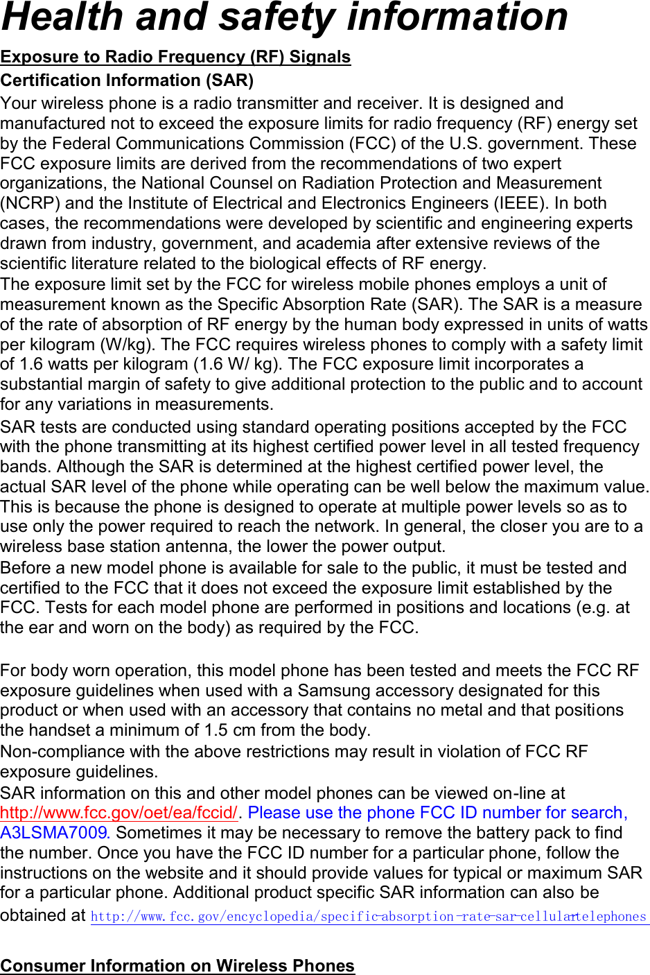 Health and safety information Exposure to Radio Frequency (RF) Signals Certification Information (SAR) Your wireless phone is a radio transmitter and receiver. It is designed and manufactured not to exceed the exposure limits for radio frequency (RF) energy set by the Federal Communications Commission (FCC) of the U.S. government. These FCC exposure limits are derived from the recommendations of two expert organizations, the National Counsel on Radiation Protection and Measurement (NCRP) and the Institute of Electrical and Electronics Engineers (IEEE). In both cases, the recommendations were developed by scientific and engineering experts drawn from industry, government, and academia after extensive reviews of the scientific literature related to the biological effects of RF energy. The exposure limit set by the FCC for wireless mobile phones employs a unit of measurement known as the Specific Absorption Rate (SAR). The SAR is a measure of the rate of absorption of RF energy by the human body expressed in units of watts per kilogram (W/kg). The FCC requires wireless phones to comply with a safety limit of 1.6 watts per kilogram (1.6 W/ kg). The FCC exposure limit incorporates a substantial margin of safety to give additional protection to the public and to account for any variations in measurements. SAR tests are conducted using standard operating positions accepted by the FCC with the phone transmitting at its highest certified power level in all tested frequency bands. Although the SAR is determined at the highest certified power level, the actual SAR level of the phone while operating can be well below the maximum value. This is because the phone is designed to operate at multiple power levels so as to use only the power required to reach the network. In general, the closer you are to a wireless base station antenna, the lower the power output. Before a new model phone is available for sale to the public, it must be tested and certified to the FCC that it does not exceed the exposure limit established by the FCC. Tests for each model phone are performed in positions and locations (e.g. at the ear and worn on the body) as required by the FCC.      For body worn operation, this model phone has been tested and meets the FCC RF exposure guidelines when used with a Samsung accessory designated for this product or when used with an accessory that contains no metal and that positions the handset a minimum of 1.5 cm from the body.   Non-compliance with the above restrictions may result in violation of FCC RF exposure guidelines. SAR information on this and other model phones can be viewed on-line at http://www.fcc.gov/oet/ea/fccid/. Please use the phone FCC ID number for search, A3LSMA7009. Sometimes it may be necessary to remove the battery pack to find the number. Once you have the FCC ID number for a particular phone, follow the instructions on the website and it should provide values for typical or maximum SAR for a particular phone. Additional product specific SAR information can also be obtained at http://www.fcc.gov/encyclopedia/specific-absorption -rate-sar-cellular-telephones   Consumer Information on Wireless Phones 