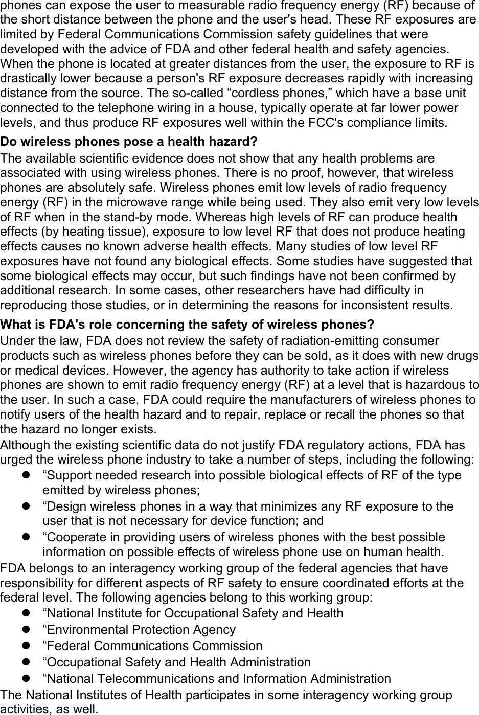 phones can expose the user to measurable radio frequency energy (RF) because of the short distance between the phone and the user&apos;s head. These RF exposures are limited by Federal Communications Commission safety guidelines that were developed with the advice of FDA and other federal health and safety agencies. When the phone is located at greater distances from the user, the exposure to RF is drastically lower because a person&apos;s RF exposure decreases rapidly with increasing distance from the source. The so-called “cordless phones,” which have a base unit connected to the telephone wiring in a house, typically operate at far lower power levels, and thus produce RF exposures well within the FCC&apos;s compliance limits. Do wireless phones pose a health hazard? The available scientific evidence does not show that any health problems are associated with using wireless phones. There is no proof, however, that wireless phones are absolutely safe. Wireless phones emit low levels of radio frequency energy (RF) in the microwave range while being used. They also emit very low levels of RF when in the stand-by mode. Whereas high levels of RF can produce health effects (by heating tissue), exposure to low level RF that does not produce heating effects causes no known adverse health effects. Many studies of low level RF exposures have not found any biological effects. Some studies have suggested that some biological effects may occur, but such findings have not been confirmed by additional research. In some cases, other researchers have had difficulty in reproducing those studies, or in determining the reasons for inconsistent results. What is FDA&apos;s role concerning the safety of wireless phones? Under the law, FDA does not review the safety of radiation-emitting consumer products such as wireless phones before they can be sold, as it does with new drugs or medical devices. However, the agency has authority to take action if wireless phones are shown to emit radio frequency energy (RF) at a level that is hazardous to the user. In such a case, FDA could require the manufacturers of wireless phones to notify users of the health hazard and to repair, replace or recall the phones so that the hazard no longer exists. Although the existing scientific data do not justify FDA regulatory actions, FDA has urged the wireless phone industry to take a number of steps, including the following:   “Support needed research into possible biological effects of RF of the type emitted by wireless phones;   “Design wireless phones in a way that minimizes any RF exposure to the user that is not necessary for device function; and   “Cooperate in providing users of wireless phones with the best possible information on possible effects of wireless phone use on human health. FDA belongs to an interagency working group of the federal agencies that have responsibility for different aspects of RF safety to ensure coordinated efforts at the federal level. The following agencies belong to this working group:   “National Institute for Occupational Safety and Health   “Environmental Protection Agency   “Federal Communications Commission   “Occupational Safety and Health Administration  “National Telecommunications and Information Administration The National Institutes of Health participates in some interagency working group activities, as well. 
