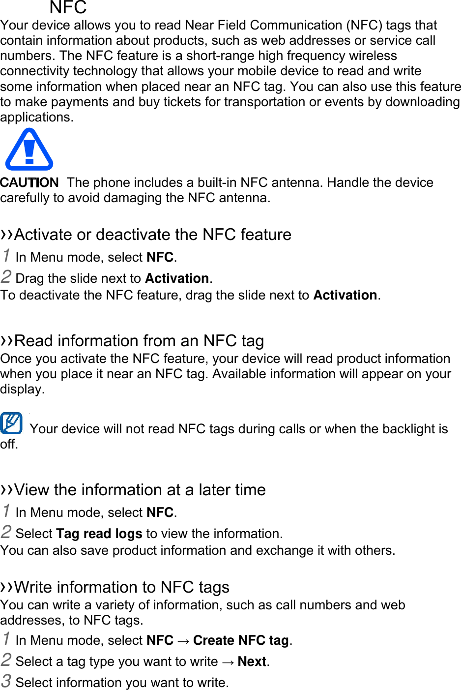  NFC Your device allows you to read Near Field Communication (NFC) tags that contain information about products, such as web addresses or service call numbers. The NFC feature is a short-range high frequency wireless connectivity technology that allows your mobile device to read and write some information when placed near an NFC tag. You can also use this feature to make payments and buy tickets for transportation or events by downloading applications.    The phone includes a built-in NFC antenna. Handle the device carefully to avoid damaging the NFC antenna. ››Activate or deactivate the NFC feature1 In Menu mode, select NFC.2 Drag the slide next to Activation.To deactivate the NFC feature, drag the slide next to Activation. ››Read information from an NFC tagOnce you activate the NFC feature, your device will read product information when you place it near an NFC tag. Available information will appear on your display. Your device will not read NFC tags during calls or when the backlight is off. ››View the information at a later time1 In Menu mode, select NFC.2 Select Tag read logs to view the information.You can also save product information and exchange it with others. ››Write information to NFC tagsYou can write a variety of information, such as call numbers and web addresses, to NFC tags. 1 In Menu mode, select NFC → Create NFC tag.2 Select a tag type you want to write → Next.3 Select information you want to write.