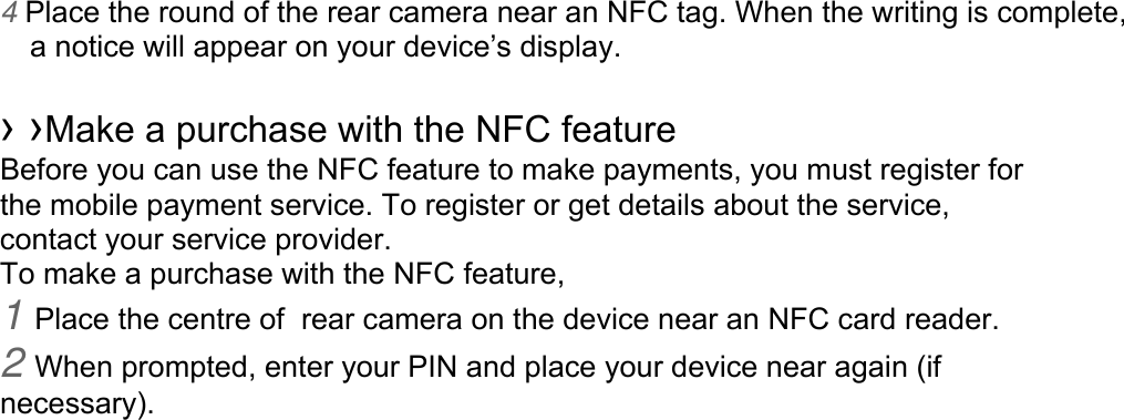 4 Place the round of the rear camera near an NFC tag. When the writing is complete, a notice will appear on your device’s display. › ›Make a purchase with the NFC featureBefore you can use the NFC feature to make payments, you must register for the mobile payment service. To register or get details about the service, contact your service provider. To make a purchase with the NFC feature, 1 Place the centre of  rear camera on the device near an NFC card reader.2 When prompted, enter your PIN and place your device near again (ifnecessary). 
