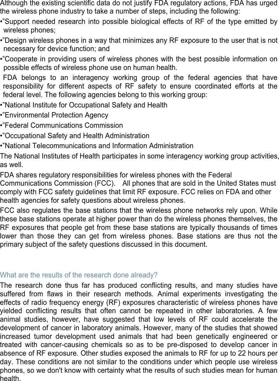 Although the existing scientific data do not justify FDA regulatory actions, FDA has urged the wireless phone industry to take a number of steps, including the following: •”Support needed research into possible biological effects of RF of the type emitted by wireless phones; •”Design wireless phones in a way that minimizes any RF exposure to the user that is not necessary for device function; and •”Cooperate in providing users of wireless phones with the best possible information on possible effects of wireless phone use on human health. FDA belongs to an interagency working group of the federal agencies that have responsibility for different aspects of RF safety to ensure coordinated efforts at the federal level. The following agencies belong to this working group: •”National Institute for Occupational Safety and Health •”Environmental Protection Agency •”Federal Communications Commission •”Occupational Safety and Health Administration •”National Telecommunications and Information Administration The National Institutes of Health participates in some interagency working group activities, as well. FDA shares regulatory responsibilities for wireless phones with the Federal Communications Commission (FCC).    All phones that are sold in the United States must comply with FCC safety guidelines that limit RF exposure. FCC relies on FDA and other health agencies for safety questions about wireless phones. FCC also regulates the base stations that the wireless phone networks rely upon. While these base stations operate at higher power than do the wireless phones themselves, the RF exposures that people get from these base stations are typically thousands of times lower than those they can get from wireless phones. Base stations are thus not the primary subject of the safety questions discussed in this document.   What are the results of the research done already? The research done thus far has produced conflicting results, and many studies have suffered from flaws in their research methods. Animal experiments investigating the effects of radio frequency energy (RF) exposures characteristic of wireless phones have yielded conflicting results that often cannot be repeated in other laboratories. A few animal studies, however, have suggested that low levels of RF could accelerate the development of cancer in laboratory animals. However, many of the studies that showed increased tumor development used animals that had been genetically engineered or treated with cancer-causing chemicals so as to be pre-disposed to develop cancer in absence of RF exposure. Other studies exposed the animals to RF for up to 22 hours per day. These conditions are not similar to the conditions under which people use wireless phones, so we don&apos;t know with certainty what the results of such studies mean for human health.    