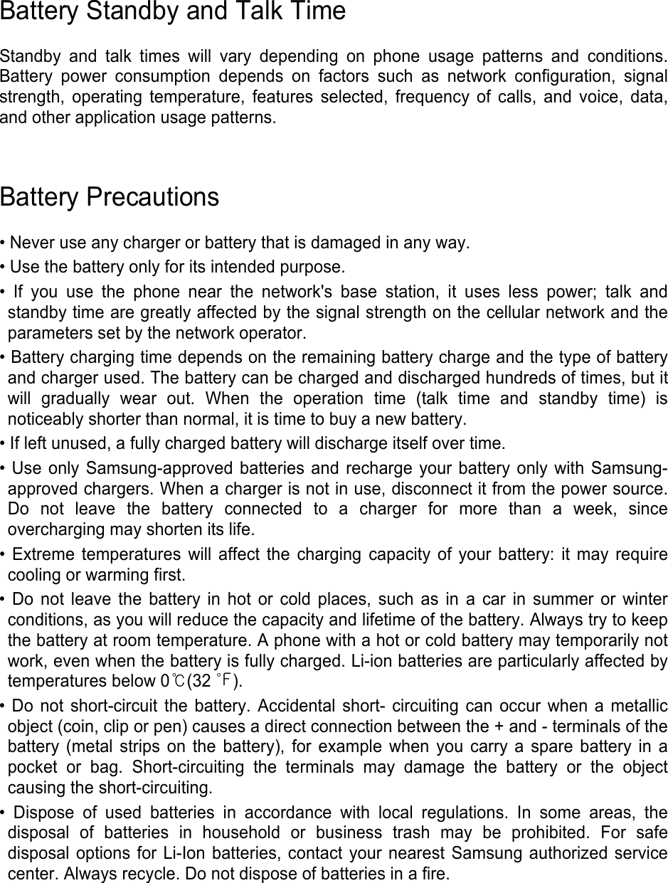 Battery Standby and Talk Time  Standby and talk times will vary depending on phone usage patterns and conditions. Battery power consumption depends on factors such as network configuration, signal strength, operating temperature, features selected, frequency of calls, and voice, data, and other application usage patterns.     Battery Precautions  • Never use any charger or battery that is damaged in any way. • Use the battery only for its intended purpose. • If you use the phone near the network&apos;s base station, it uses less power; talk and standby time are greatly affected by the signal strength on the cellular network and the parameters set by the network operator. • Battery charging time depends on the remaining battery charge and the type of battery and charger used. The battery can be charged and discharged hundreds of times, but it will gradually wear out. When the operation time (talk time and standby time) is noticeably shorter than normal, it is time to buy a new battery. • If left unused, a fully charged battery will discharge itself over time. • Use only Samsung-approved batteries and recharge your battery only with Samsung-approved chargers. When a charger is not in use, disconnect it from the power source. Do not leave the battery connected to a charger for more than a week, since overcharging may shorten its life. • Extreme temperatures will affect the charging capacity of your battery: it may require cooling or warming first. • Do not leave the battery in hot or cold places, such as in a car in summer or winter conditions, as you will reduce the capacity and lifetime of the battery. Always try to keep the battery at room temperature. A phone with a hot or cold battery may temporarily not work, even when the battery is fully charged. Li-ion batteries are particularly affected by temperatures below 0℃(32 ℉). • Do not short-circuit the battery. Accidental short- circuiting can occur when a metallic object (coin, clip or pen) causes a direct connection between the + and - terminals of the battery (metal strips on the battery), for example when you carry a spare battery in a pocket or bag. Short-circuiting the terminals may damage the battery or the object causing the short-circuiting. • Dispose of used batteries in accordance with local regulations. In some areas, the disposal of batteries in household or business trash may be prohibited. For safe disposal options for Li-Ion batteries, contact your nearest Samsung authorized service center. Always recycle. Do not dispose of batteries in a fire.     
