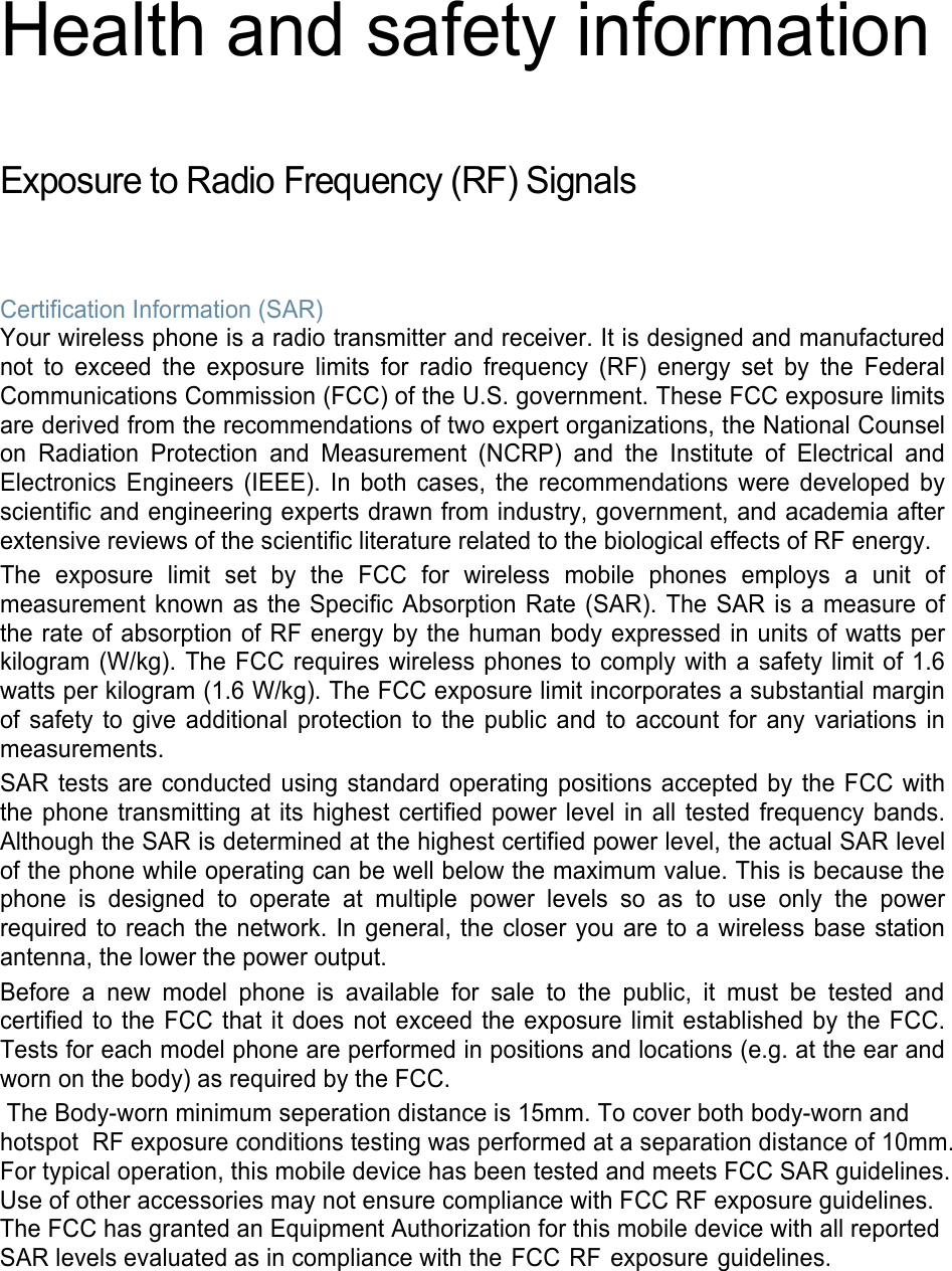 Health and safety information  Exposure to Radio Frequency (RF) Signals  Certification Information (SAR) Your wireless phone is a radio transmitter and receiver. It is designed and manufactured not to exceed the exposure limits for radio frequency (RF) energy set by the Federal Communications Commission (FCC) of the U.S. government. These FCC exposure limits are derived from the recommendations of two expert organizations, the National Counsel on Radiation Protection and Measurement (NCRP) and the Institute of Electrical and Electronics Engineers (IEEE). In both cases, the recommendations were developed by scientific and engineering experts drawn from industry, government, and academia after extensive reviews of the scientific literature related to the biological effects of RF energy. The exposure limit set by the FCC for wireless mobile phones employs a unit of measurement known as the Specific Absorption Rate (SAR). The SAR is a measure of the rate of absorption of RF energy by the human body expressed in units of watts per kilogram (W/kg). The FCC requires wireless phones to comply with a safety limit of 1.6 watts per kilogram (1.6 W/kg). The FCC exposure limit incorporates a substantial margin of safety to give additional protection to the public and to account for any variations in measurements. SAR tests are conducted using standard operating positions accepted by the FCC with the phone transmitting at its highest certified power level in all tested frequency bands. Although the SAR is determined at the highest certified power level, the actual SAR level of the phone while operating can be well below the maximum value. This is because the phone is designed to operate at multiple power levels so as to use only the power required to reach the network. In general, the closer you are to a wireless base station antenna, the lower the power output. Before a new model phone is available for sale to the public, it must be tested and certified to the FCC that it does not exceed the exposure limit established by the FCC. Tests for each model phone are performed in positions and locations (e.g. at the ear and worn on the body) as required by the FCC.  The Body-worn minimum seperation distance is 15mm. To cover both body-worn and hotspot RF exposure conditions testing was performed at a separation distance of 10mm.For typical operation, this mobile device has been tested and meets FCC SAR guidelines.Use of other accessories may not ensure compliance with FCC RF exposure guidelines. The FCC has granted an Equipment Authorization for this mobile device with all reported SAR levels evaluated as in compliance with the FCC RF exposure guidelines.   