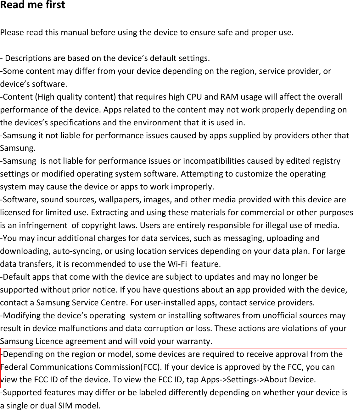 Read me first  Please read this manual before using the device to ensure safe and proper use.  - Descriptions are based on the device’s default settings. -Some content may differ from your device depending on the region, service provider, or device’s software. -Content (High quality content) that requires high CPU and RAM usage will affect the overall performance of the device. Apps related to the content may not work properly depending on the devices’s specifications and the environment that it is used in. -Samsung it not liable for performance issues caused by apps supplied by providers other that Samsung. -Samsung  is not liable for performance issues or incompatibilities caused by edited registry settings or modified operating system software. Attempting to customize the operating system may cause the device or apps to work improperly. -Software, sound sources, wallpapers, images, and other media provided with this device are licensed for limited use. Extracting and using these materials for commercial or other purposes is an infringement  of copyright laws. Users are entirely responsible for illegal use of media. -You may incur additional charges for data services, such as messaging, uploading and downloading, auto-syncing, or using location services depending on your data plan. For large data transfers, it is recommended to use the Wi-Fi  feature.   -Default apps that come with the device are subject to updates and may no longer be supported without prior notice. If you have questions about an app provided with the device, contact a Samsung Service Centre. For user-installed apps, contact service providers. -Modifying the device’s operating  system or installing softwares from unofficial sources may result in device malfunctions and data corruption or loss. These actions are violations of your Samsung Licence agreement and will void your warranty. -Depending on the region or model, some devices are required to receive approval from the Federal Communications Commission(FCC). If your device is approved by the FCC, you can view the FCC ID of the device. To view the FCC ID, tap Apps-&gt;Settings-&gt;About Device. -Supported features may differ or be labeled differently depending on whether your device is a single or dual SIM model. 