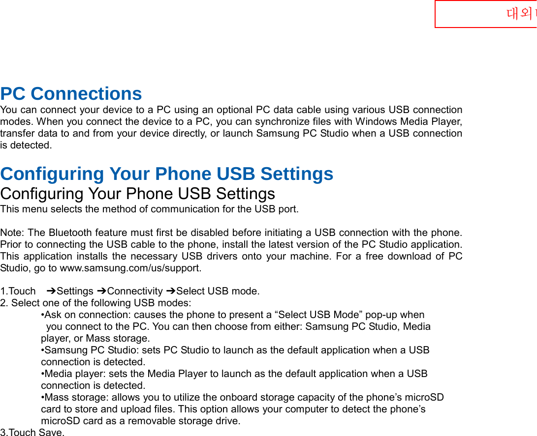  대외비  PC Connections You can connect your device to a PC using an optional PC data cable using various USB connection modes. When you connect the device to a PC, you can synchronize files with Windows Media Player, transfer data to and from your device directly, or launch Samsung PC Studio when a USB connection is detected.  Configuring Your Phone USB Settings Configuring Your Phone USB Settings This menu selects the method of communication for the USB port.  Note: The Bluetooth feature must first be disabled before initiating a USB connection with the phone. Prior to connecting the USB cable to the phone, install the latest version of the PC Studio application. This application installs the necessary USB drivers onto your machine. For a free download of PC Studio, go to www.samsung.com/us/support.  1.Touch  ➔ Settings ➔ Connectivity ➔ Select USB mode. 2. Select one of the following USB modes: •Ask on connection: causes the phone to present a “Select USB Mode” pop-up when  you connect to the PC. You can then choose from either: Samsung PC Studio, Media   player, or Mass storage. •Samsung PC Studio: sets PC Studio to launch as the default application when a USB   connection is detected. •Media player: sets the Media Player to launch as the default application when a USB   connection is detected. •Mass storage: allows you to utilize the onboard storage capacity of the phone’s microSD   card to store and upload files. This option allows your computer to detect the phone’s   microSD card as a removable storage drive. 3.Touch Save.