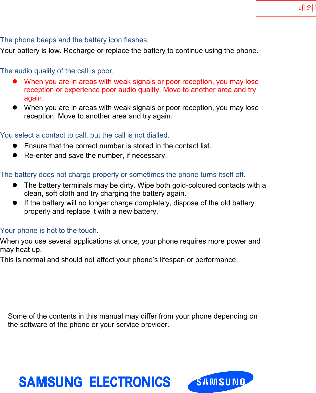  대외비 The phone beeps and the battery icon flashes. Your battery is low. Recharge or replace the battery to continue using the phone.  The audio quality of the call is poor.  When you are in areas with weak signals or poor reception, you may lose reception or experience poor audio quality. Move to another area and try again.  When you are in areas with weak signals or poor reception, you may lose reception. Move to another area and try again.  You select a contact to call, but the call is not dialled.  Ensure that the correct number is stored in the contact list.  Re-enter and save the number, if necessary.  The battery does not charge properly or sometimes the phone turns itself off.  The battery terminals may be dirty. Wipe both gold-coloured contacts with a clean, soft cloth and try charging the battery again.  If the battery will no longer charge completely, dispose of the old battery properly and replace it with a new battery.  Your phone is hot to the touch. When you use several applications at once, your phone requires more power and may heat up. This is normal and should not affect your phone’s lifespan or performance.                 Some of the contents in this manual may differ from your phone depending on the software of the phone or your service provider. 