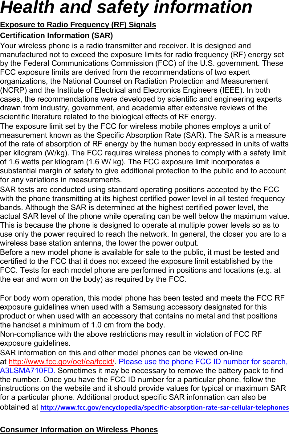 Health and safety information Certification Information (SAR) Exposure to Radio Frequency (RF) Signals Your wireless phone is a radio transmitter and receiver. It is designed and manufactured not to exceed the exposure limits for radio frequency (RF) energy set by the Federal Communications Commission (FCC) of the U.S. government. These FCC exposure limits are derived from the recommendations of two expert organizations, the National Counsel on Radiation Protection and Measurement (NCRP) and the Institute of Electrical and Electronics Engineers (IEEE). In both cases, the recommendations were developed by scientific and engineering experts drawn from industry, government, and academia after extensive reviews of the scientific literature related to the biological effects of RF energy. The exposure limit set by the FCC for wireless mobile phones employs a unit of measurement known as the Specific Absorption Rate (SAR). The SAR is a measure of the rate of absorption of RF energy by the human body expressed in units of watts per kilogram (W/kg). The FCC requires wireless phones to comply with a safety limit of 1.6 watts per kilogram (1.6 W/ kg). The FCC exposure limit incorporates a substantial margin of safety to give additional protection to the public and to account for any variations in measurements. SAR tests are conducted using standard operating positions accepted by the FCC with the phone transmitting at its highest certified power level in all tested frequency bands. Although the SAR is determined at the highest certified power level, the actual SAR level of the phone while operating can be well below the maximum value. This is because the phone is designed to operate at multiple power levels so as to use only the power required to reach the network. In general, the closer you are to a wireless base station antenna, the lower the power output. Before a new model phone is available for sale to the public, it must be tested and certified to the FCC that it does not exceed the exposure limit established by the FCC. Tests for each model phone are performed in positions and locations (e.g. at the ear and worn on the body) as required by the FCC.      For body worn operation, this model phone has been tested and meets the FCC RF exposure guidelines when used with a Samsung accessory designated for this product or when used with an accessory that contains no metal and that positions the handset a minimum of 1.0 cm from the body.   Non-compliance with the above restrictions may result in violation of FCC RF exposure guidelines. SAR information on this and other model phones can be viewed on-line at http://www.fcc.gov/oet/ea/fccid/. Please use the phone FCC ID number for search, A3LSMA710FD. Sometimes it may be necessary to remove the battery pack to find the number. Once you have the FCC ID number for a particular phone, follow the instructions on the website and it should provide values for typical or maximum SAR for a particular phone. Additional product specific SAR information can also be obtained at http://www.fcc.gov/encyclopedia/specific-absorption-rate-sar-cellular-telephones  Consumer Information on Wireless Phones 
