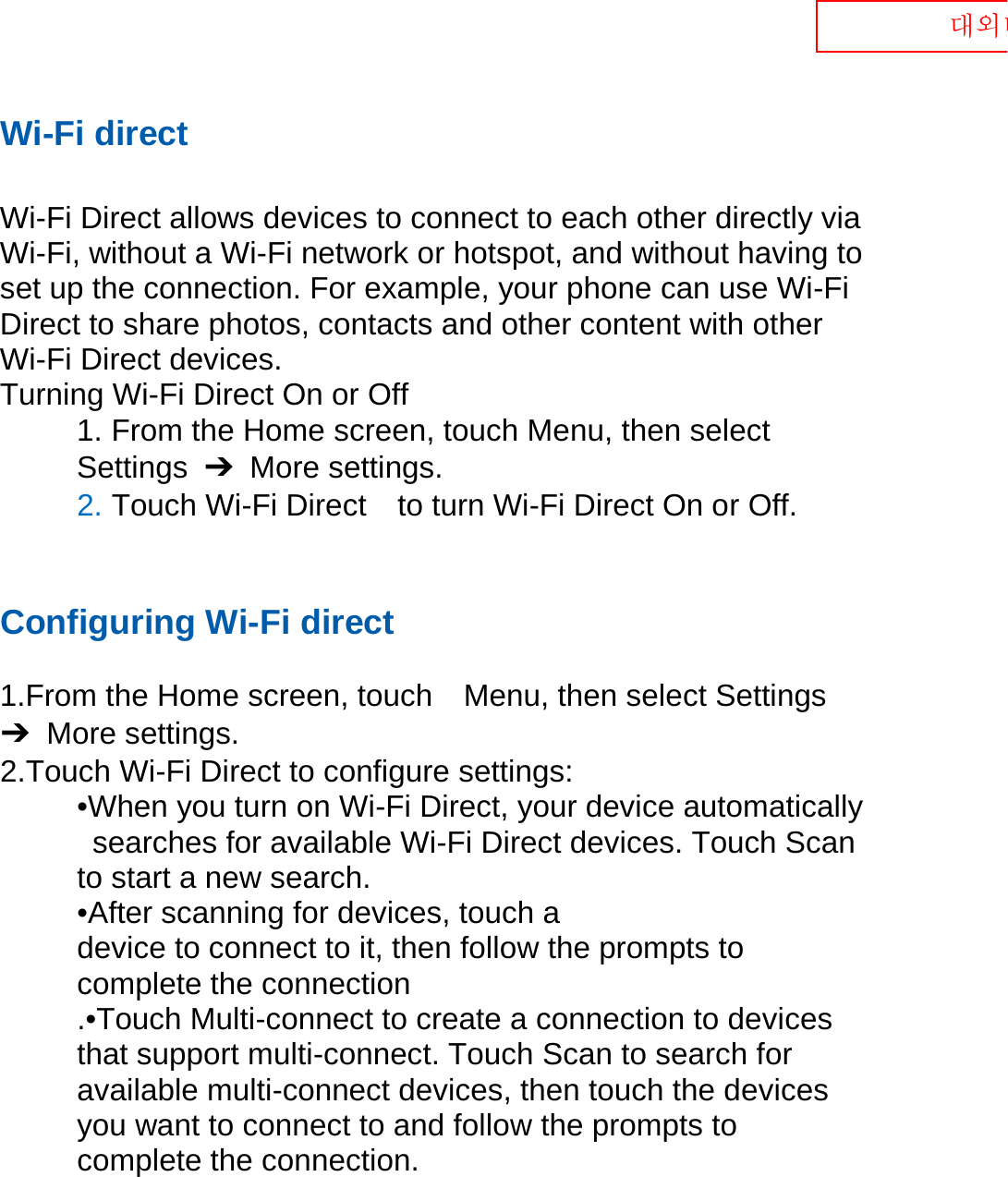  대외비 Wi-Fi direct  Wi-Fi Direct allows devices to connect to each other directly via Wi-Fi, without a Wi-Fi network or hotspot, and without having to set up the connection. For example, your phone can use Wi-Fi Direct to share photos, contacts and other content with other Wi-Fi Direct devices.   Turning Wi-Fi Direct On or Off 1. From the Home screen, touch Menu, then select   Settings  ➔  More settings. 2. Touch Wi-Fi Direct    to turn Wi-Fi Direct On or Off.   Configuring Wi-Fi direct    1.From the Home screen, touch    Menu, then select Settings ➔  More settings. 2.Touch Wi-Fi Direct to configure settings:   •When you turn on Wi-Fi Direct, your device automatically   searches for available Wi-Fi Direct devices. Touch Scan   to start a new search. •After scanning for devices, touch a   device to connect to it, then follow the prompts to   complete the connection .•Touch Multi-connect to create a connection to devices that support multi-connect. Touch Scan to search for available multi-connect devices, then touch the devices you want to connect to and follow the prompts to complete the connection.