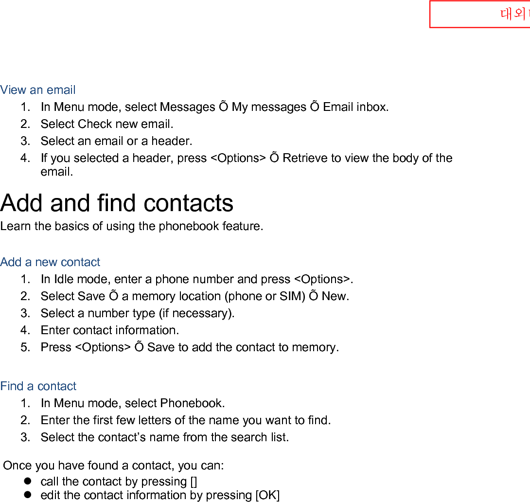  대외비  View an email 1. In Menu mode, select Messages Õ My messages Õ Email inbox. 2. Select Check new email. 3. Select an email or a header. 4. If you selected a header, press &lt;Options&gt; Õ Retrieve to view the body of the email. Add and find contacts Learn the basics of using the phonebook feature.  Add a new contact 1. In Idle mode, enter a phone number and press &lt;Options&gt;. 2. Select Save Õ a memory location (phone or SIM) Õ New.   3. Select a number type (if necessary). 4. Enter contact information. 5. Press &lt;Options&gt; Õ Save to add the contact to memory.  Find a contact 1. In Menu mode, select Phonebook. 2. Enter the first few letters of the name you want to find. 3. Select the contact’s name from the search list.  Once you have found a contact, you can:  call the contact by pressing []  edit the contact information by pressing [OK]  