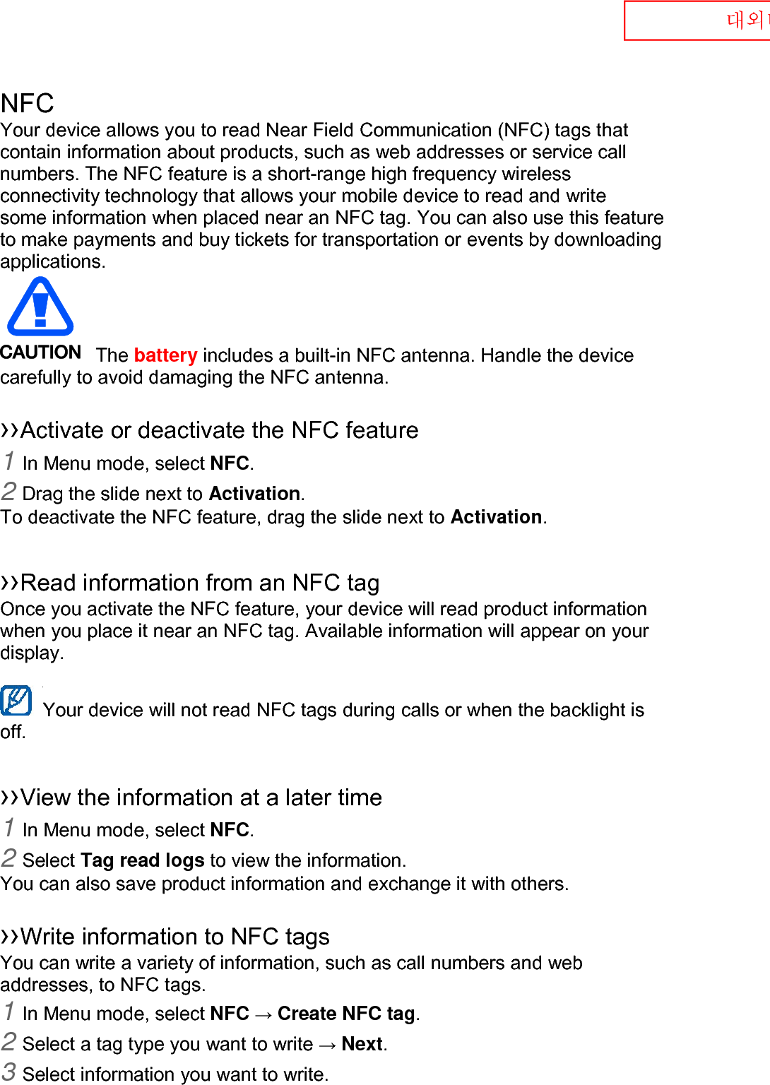  대외비 NFC Your device allows you to read Near Field Communication (NFC) tags that contain information about products, such as web addresses or service call numbers. The NFC feature is a short-range high frequency wireless connectivity technology that allows your mobile device to read and write some information when placed near an NFC tag. You can also use this feature to make payments and buy tickets for transportation or events by downloading applications.    The battery includes a built-in NFC antenna. Handle the device carefully to avoid damaging the NFC antenna.  ››Activate or deactivate the NFC feature 1 In Menu mode, select NFC. 2 Drag the slide next to Activation. To deactivate the NFC feature, drag the slide next to Activation.  ››Read information from an NFC tag Once you activate the NFC feature, your device will read product information when you place it near an NFC tag. Available information will appear on your display.  Your device will not read NFC tags during calls or when the backlight is   off.  ››View the information at a later time 1 In Menu mode, select NFC. 2 Select Tag read logs to view the information. You can also save product information and exchange it with others.  ››Write information to NFC tags   You can write a variety of information, such as call numbers and web addresses, to NFC tags. 1 In Menu mode, select NFC → Create NFC tag. 2 Select a tag type you want to write → Next. 3 Select information you want to write. 