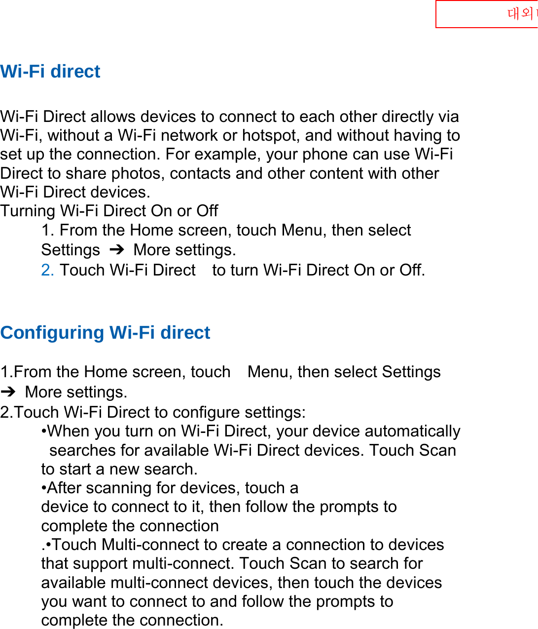  대외비 Wi-Fi direct  Wi-Fi Direct allows devices to connect to each other directly via Wi-Fi, without a Wi-Fi network or hotspot, and without having to set up the connection. For example, your phone can use Wi-Fi Direct to share photos, contacts and other content with other Wi-Fi Direct devices.   Turning Wi-Fi Direct On or Off 1. From the Home screen, touch Menu, then select   Settings  ➔  More settings. 2. Touch Wi-Fi Direct    to turn Wi-Fi Direct On or Off.   Configuring Wi-Fi direct    1.From the Home screen, touch    Menu, then select Settings ➔  More settings. 2.Touch Wi-Fi Direct to configure settings:   •When you turn on Wi-Fi Direct, your device automatically   searches for available Wi-Fi Direct devices. Touch Scan   to start a new search. •After scanning for devices, touch a   device to connect to it, then follow the prompts to   complete the connection .•Touch Multi-connect to create a connection to devices that support multi-connect. Touch Scan to search for available multi-connect devices, then touch the devices you want to connect to and follow the prompts to complete the connection.