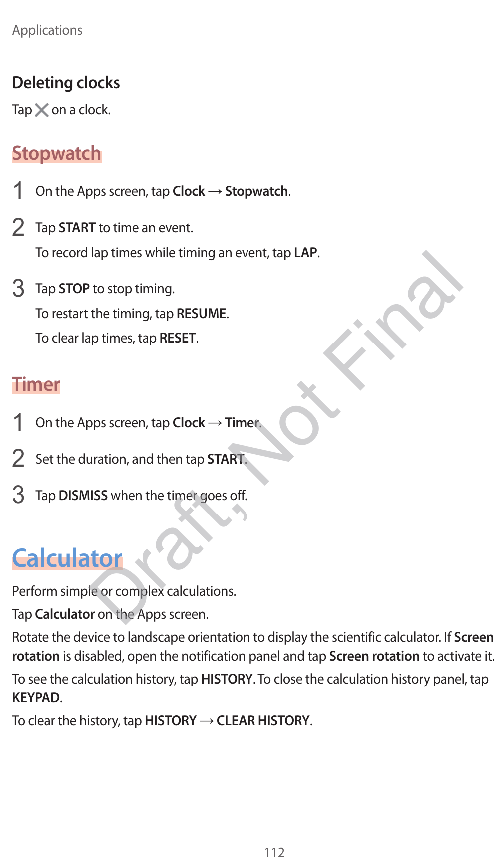 Applications112Deleting clocksTap   on a clock.Stopwatch1  On the Apps screen, tap Clock  Stopwatch.2  Tap START to time an event.To record lap times while timing an event, tap LAP.3  Tap STOP to stop timing.To restart the timing, tap RESUME.To clear lap times, tap RESET.Timer1  On the Apps screen, tap Clock  Timer.2  Set the duration, and then tap START.3  Tap DISMISS when the timer goes off.CalculatorPerform simple or complex calculations.Tap Calculator on the Apps screen.Rotate the device to landscape orientation to display the scientific calculator. If Screen rotation is disabled, open the notification panel and tap Screen rotation to activate it.To see the calculation history, tap HISTORY. To close the calculation history panel, tap KEYPAD.To clear the history, tap HISTORY  CLEAR HISTORY.Draft, Not Final