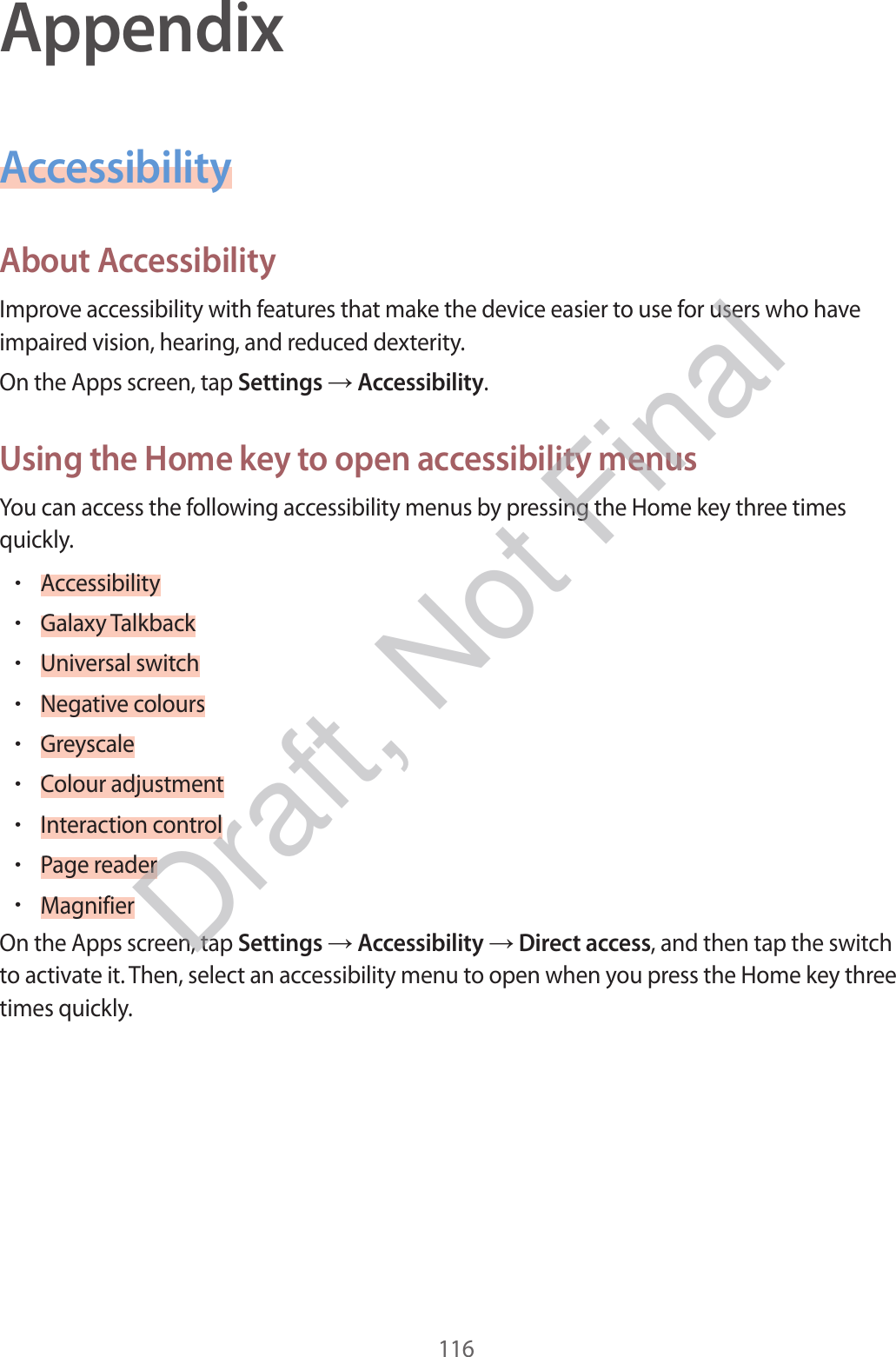 116AppendixAccessibilityAbout AccessibilityImprove accessibility with features that make the device easier to use for users who have impaired vision, hearing, and reduced dexterity.On the Apps screen, tap Settings  Accessibility.Using the Home key to open accessibility menusYou can access the following accessibility menus by pressing the Home key three times quickly.•Accessibility•Galaxy Talkback•Universal switch•Negative colours•Greyscale•Colour adjustment•Interaction control•Page reader•MagnifierOn the Apps screen, tap Settings  Accessibility  Direct access, and then tap the switch to activate it. Then, select an accessibility menu to open when you press the Home key three times quickly.Draft, Not Final