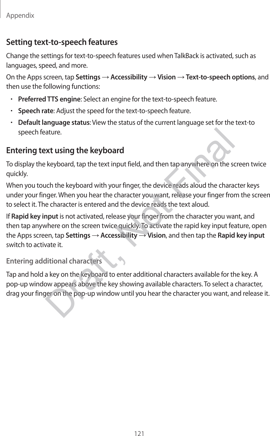 Appendix121Setting text-to-speech featuresChange the settings for text-to-speech features used when TalkBack is activated, such as languages, speed, and more.On the Apps screen, tap Settings  Accessibility  Vision  Text-to-speech options, and then use the following functions:•Preferred TTS engine: Select an engine for the text-to-speech feature.•Speech rate: Adjust the speed for the text-to-speech feature.•Default language status: View the status of the current language set for the text-tospeech feature.Entering text using the keyboardTo display the keyboard, tap the text input field, and then tap anywhere on the screen twice quickly.When you touch the keyboard with your finger, the device reads aloud the character keys under your finger. When you hear the character you want, release your finger from the screen to select it. The character is entered and the device reads the text aloud.If Rapid key input is not activated, release your finger from the character you want, and then tap anywhere on the screen twice quickly. To activate the rapid key input feature, open the Apps screen, tap Settings  Accessibility  Vision, and then tap the Rapid key input switch to activate it.Entering additional charactersTap and hold a key on the keyboard to enter additional characters available for the key. A pop-up window appears above the key showing available characters. To select a character, drag your finger on the pop-up window until you hear the character you want, and release it.Draft, Not Final