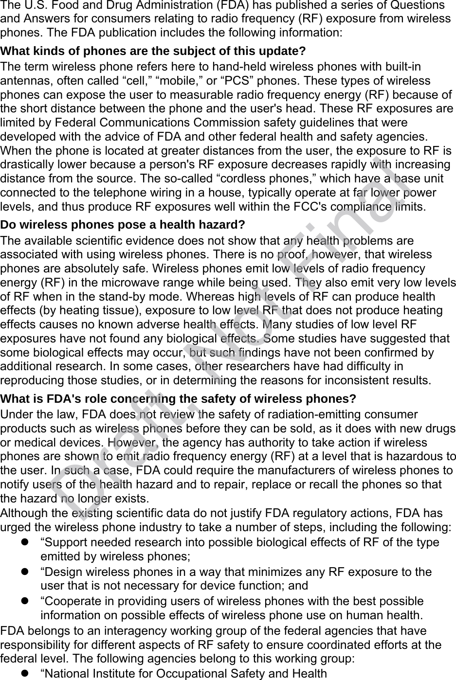The U.S. Food and Drug Administration (FDA) has published a series of Questions and Answers for consumers relating to radio frequency (RF) exposure from wireless phones. The FDA publication includes the following information: What kinds of phones are the subject of this update? The term wireless phone refers here to hand-held wireless phones with built-in antennas, often called “cell,” “mobile,” or “PCS” phones. These types of wireless phones can expose the user to measurable radio frequency energy (RF) because of the short distance between the phone and the user&apos;s head. These RF exposures are limited by Federal Communications Commission safety guidelines that were developed with the advice of FDA and other federal health and safety agencies. When the phone is located at greater distances from the user, the exposure to RF is drastically lower because a person&apos;s RF exposure decreases rapidly with increasing distance from the source. The so-called “cordless phones,” which have a base unit connected to the telephone wiring in a house, typically operate at far lower power levels, and thus produce RF exposures well within the FCC&apos;s compliance limits. Do wireless phones pose a health hazard? The available scientific evidence does not show that any health problems are associated with using wireless phones. There is no proof, however, that wireless phones are absolutely safe. Wireless phones emit low levels of radio frequency energy (RF) in the microwave range while being used. They also emit very low levels of RF when in the stand-by mode. Whereas high levels of RF can produce health effects (by heating tissue), exposure to low level RF that does not produce heating effects causes no known adverse health effects. Many studies of low level RF exposures have not found any biological effects. Some studies have suggested that some biological effects may occur, but such findings have not been confirmed by additional research. In some cases, other researchers have had difficulty in reproducing those studies, or in determining the reasons for inconsistent results. What is FDA&apos;s role concerning the safety of wireless phones? Under the law, FDA does not review the safety of radiation-emitting consumer products such as wireless phones before they can be sold, as it does with new drugs or medical devices. However, the agency has authority to take action if wireless phones are shown to emit radio frequency energy (RF) at a level that is hazardous to the user. In such a case, FDA could require the manufacturers of wireless phones to notify users of the health hazard and to repair, replace or recall the phones so that the hazard no longer exists. Although the existing scientific data do not justify FDA regulatory actions, FDA has urged the wireless phone industry to take a number of steps, including the following: “Support needed research into possible biological effects of RF of the typeemitted by wireless phones;“Design wireless phones in a way that minimizes any RF exposure to theuser that is not necessary for device function; and“Cooperate in providing users of wireless phones with the best possibleinformation on possible effects of wireless phone use on human health.FDA belongs to an interagency working group of the federal agencies that have responsibility for different aspects of RF safety to ensure coordinated efforts at the federal level. The following agencies belong to this working group: “National Institute for Occupational Safety and HealthDraft, Not Final