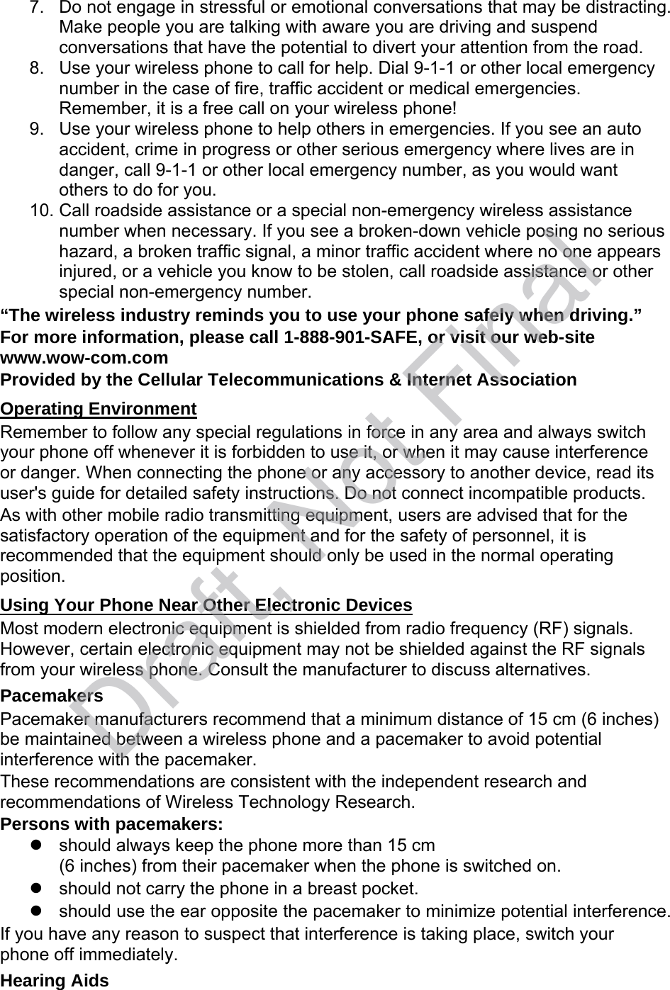 7. Do not engage in stressful or emotional conversations that may be distracting.Make people you are talking with aware you are driving and suspendconversations that have the potential to divert your attention from the road.8. Use your wireless phone to call for help. Dial 9-1-1 or other local emergencynumber in the case of fire, traffic accident or medical emergencies.Remember, it is a free call on your wireless phone!9. Use your wireless phone to help others in emergencies. If you see an autoaccident, crime in progress or other serious emergency where lives are indanger, call 9-1-1 or other local emergency number, as you would wantothers to do for you.10. Call roadside assistance or a special non-emergency wireless assistancenumber when necessary. If you see a broken-down vehicle posing no serioushazard, a broken traffic signal, a minor traffic accident where no one appearsinjured, or a vehicle you know to be stolen, call roadside assistance or otherspecial non-emergency number.“The wireless industry reminds you to use your phone safely when driving.” For more information, please call 1-888-901-SAFE, or visit our web-site www.wow-com.com Provided by the Cellular Telecommunications &amp; Internet Association Operating Environment Remember to follow any special regulations in force in any area and always switch your phone off whenever it is forbidden to use it, or when it may cause interference or danger. When connecting the phone or any accessory to another device, read its user&apos;s guide for detailed safety instructions. Do not connect incompatible products. As with other mobile radio transmitting equipment, users are advised that for the satisfactory operation of the equipment and for the safety of personnel, it is recommended that the equipment should only be used in the normal operating position. Using Your Phone Near Other Electronic Devices Most modern electronic equipment is shielded from radio frequency (RF) signals. However, certain electronic equipment may not be shielded against the RF signals from your wireless phone. Consult the manufacturer to discuss alternatives. Pacemakers Pacemaker manufacturers recommend that a minimum distance of 15 cm (6 inches) be maintained between a wireless phone and a pacemaker to avoid potential interference with the pacemaker. These recommendations are consistent with the independent research and recommendations of Wireless Technology Research. Persons with pacemakers: should always keep the phone more than 15 cm(6 inches) from their pacemaker when the phone is switched on.should not carry the phone in a breast pocket.should use the ear opposite the pacemaker to minimize potential interference.If you have any reason to suspect that interference is taking place, switch your phone off immediately. Hearing Aids Draft, Not Final