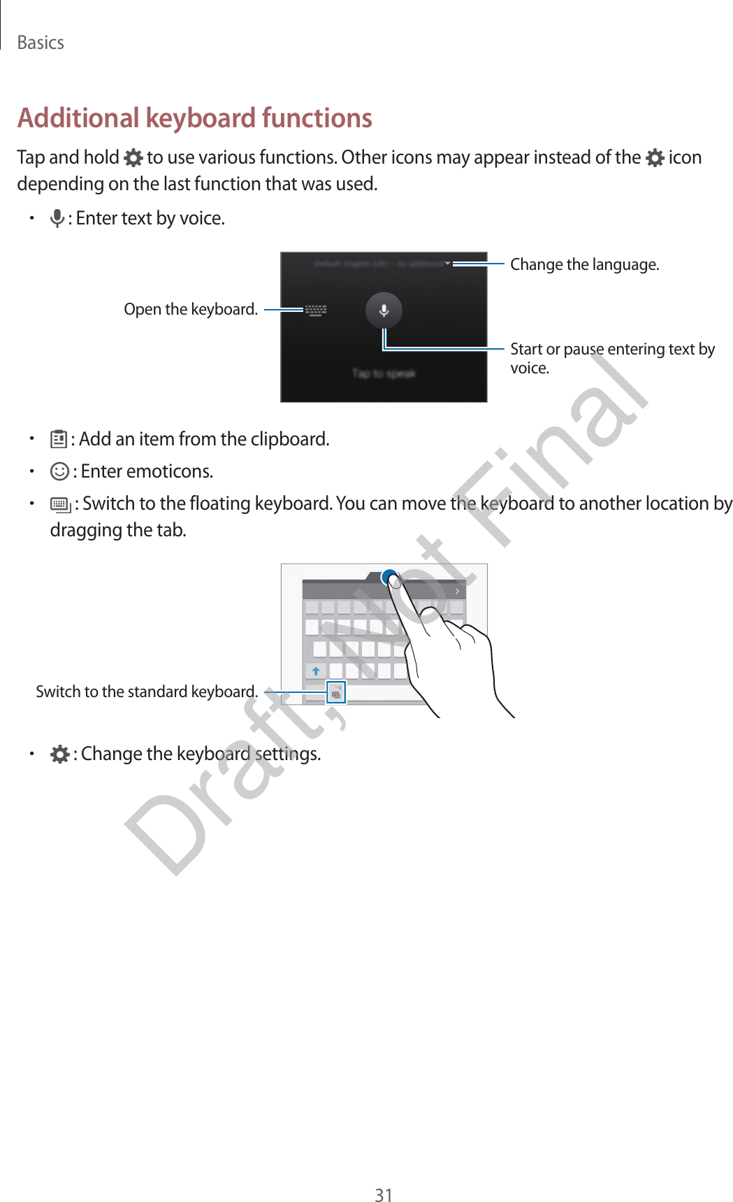 Basics31Additional keyboard functionsTap and hold   to use various functions. Other icons may appear instead of the   icon depending on the last function that was used.• : Enter text by voice.Change the language.Open the keyboard.Start or pause entering text by voice.• : Add an item from the clipboard.• : Enter emoticons.• : Switch to the floating keyboard. You can move the keyboard to another location by dragging the tab.Switch to the standard keyboard.• : Change the keyboard settings.Draft, Not Final